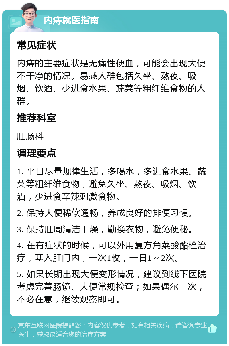 内痔就医指南 常见症状 内痔的主要症状是无痛性便血，可能会出现大便不干净的情况。易感人群包括久坐、熬夜、吸烟、饮酒、少进食水果、蔬菜等粗纤维食物的人群。 推荐科室 肛肠科 调理要点 1. 平日尽量规律生活，多喝水，多进食水果、蔬菜等粗纤维食物，避免久坐、熬夜、吸烟、饮酒，少进食辛辣刺激食物。 2. 保持大便稀软通畅，养成良好的排便习惯。 3. 保持肛周清洁干燥，勤换衣物，避免便秘。 4. 在有症状的时候，可以外用复方角菜酸酯栓治疗，塞入肛门内，一次1枚，一日1～2次。 5. 如果长期出现大便变形情况，建议到线下医院考虑完善肠镜、大便常规检查；如果偶尔一次，不必在意，继续观察即可。