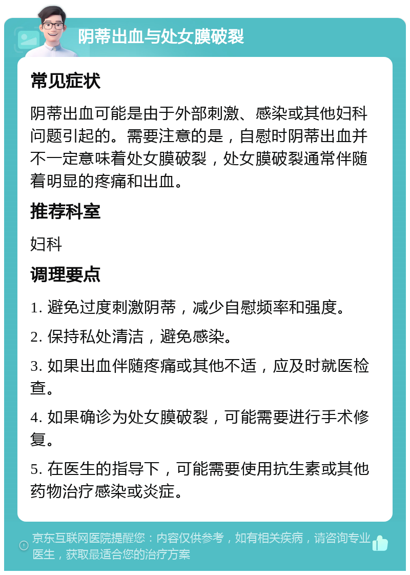 阴蒂出血与处女膜破裂 常见症状 阴蒂出血可能是由于外部刺激、感染或其他妇科问题引起的。需要注意的是，自慰时阴蒂出血并不一定意味着处女膜破裂，处女膜破裂通常伴随着明显的疼痛和出血。 推荐科室 妇科 调理要点 1. 避免过度刺激阴蒂，减少自慰频率和强度。 2. 保持私处清洁，避免感染。 3. 如果出血伴随疼痛或其他不适，应及时就医检查。 4. 如果确诊为处女膜破裂，可能需要进行手术修复。 5. 在医生的指导下，可能需要使用抗生素或其他药物治疗感染或炎症。