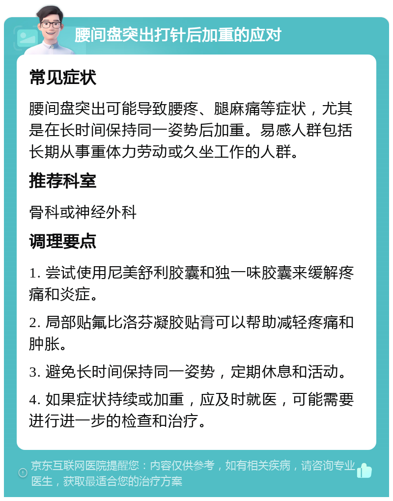 腰间盘突出打针后加重的应对 常见症状 腰间盘突出可能导致腰疼、腿麻痛等症状，尤其是在长时间保持同一姿势后加重。易感人群包括长期从事重体力劳动或久坐工作的人群。 推荐科室 骨科或神经外科 调理要点 1. 尝试使用尼美舒利胶囊和独一味胶囊来缓解疼痛和炎症。 2. 局部贴氟比洛芬凝胶贴膏可以帮助减轻疼痛和肿胀。 3. 避免长时间保持同一姿势，定期休息和活动。 4. 如果症状持续或加重，应及时就医，可能需要进行进一步的检查和治疗。