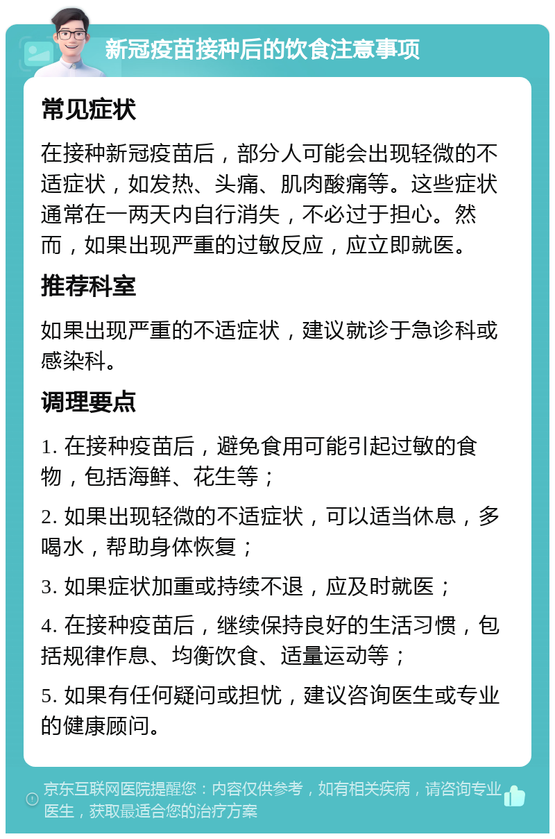 新冠疫苗接种后的饮食注意事项 常见症状 在接种新冠疫苗后，部分人可能会出现轻微的不适症状，如发热、头痛、肌肉酸痛等。这些症状通常在一两天内自行消失，不必过于担心。然而，如果出现严重的过敏反应，应立即就医。 推荐科室 如果出现严重的不适症状，建议就诊于急诊科或感染科。 调理要点 1. 在接种疫苗后，避免食用可能引起过敏的食物，包括海鲜、花生等； 2. 如果出现轻微的不适症状，可以适当休息，多喝水，帮助身体恢复； 3. 如果症状加重或持续不退，应及时就医； 4. 在接种疫苗后，继续保持良好的生活习惯，包括规律作息、均衡饮食、适量运动等； 5. 如果有任何疑问或担忧，建议咨询医生或专业的健康顾问。