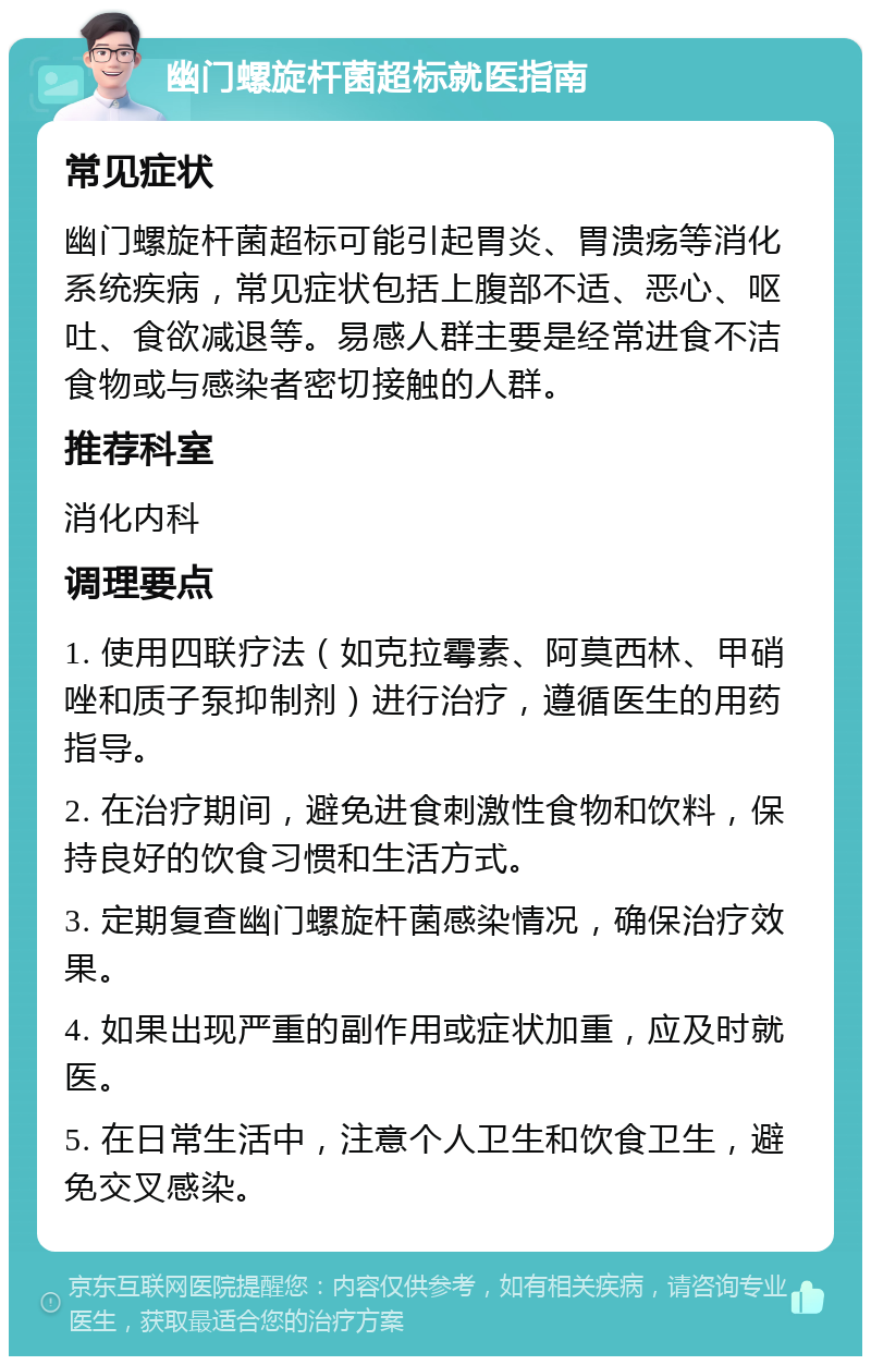 幽门螺旋杆菌超标就医指南 常见症状 幽门螺旋杆菌超标可能引起胃炎、胃溃疡等消化系统疾病，常见症状包括上腹部不适、恶心、呕吐、食欲减退等。易感人群主要是经常进食不洁食物或与感染者密切接触的人群。 推荐科室 消化内科 调理要点 1. 使用四联疗法（如克拉霉素、阿莫西林、甲硝唑和质子泵抑制剂）进行治疗，遵循医生的用药指导。 2. 在治疗期间，避免进食刺激性食物和饮料，保持良好的饮食习惯和生活方式。 3. 定期复查幽门螺旋杆菌感染情况，确保治疗效果。 4. 如果出现严重的副作用或症状加重，应及时就医。 5. 在日常生活中，注意个人卫生和饮食卫生，避免交叉感染。