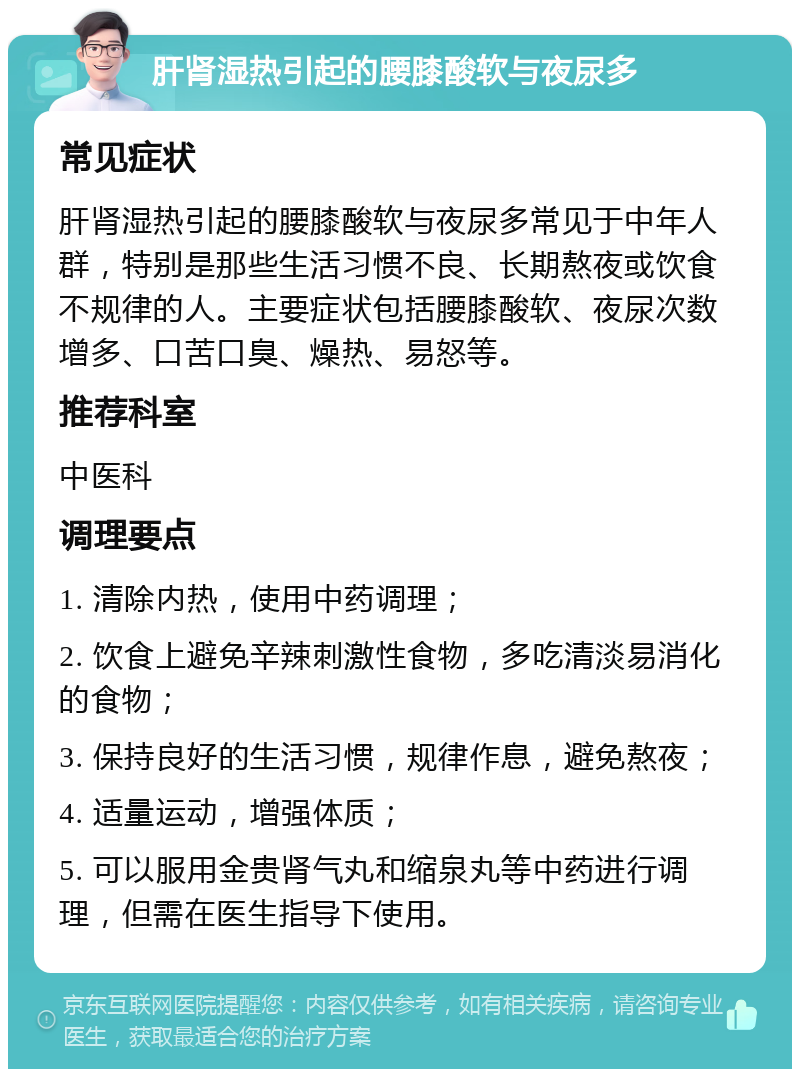 肝肾湿热引起的腰膝酸软与夜尿多 常见症状 肝肾湿热引起的腰膝酸软与夜尿多常见于中年人群，特别是那些生活习惯不良、长期熬夜或饮食不规律的人。主要症状包括腰膝酸软、夜尿次数增多、口苦口臭、燥热、易怒等。 推荐科室 中医科 调理要点 1. 清除内热，使用中药调理； 2. 饮食上避免辛辣刺激性食物，多吃清淡易消化的食物； 3. 保持良好的生活习惯，规律作息，避免熬夜； 4. 适量运动，增强体质； 5. 可以服用金贵肾气丸和缩泉丸等中药进行调理，但需在医生指导下使用。