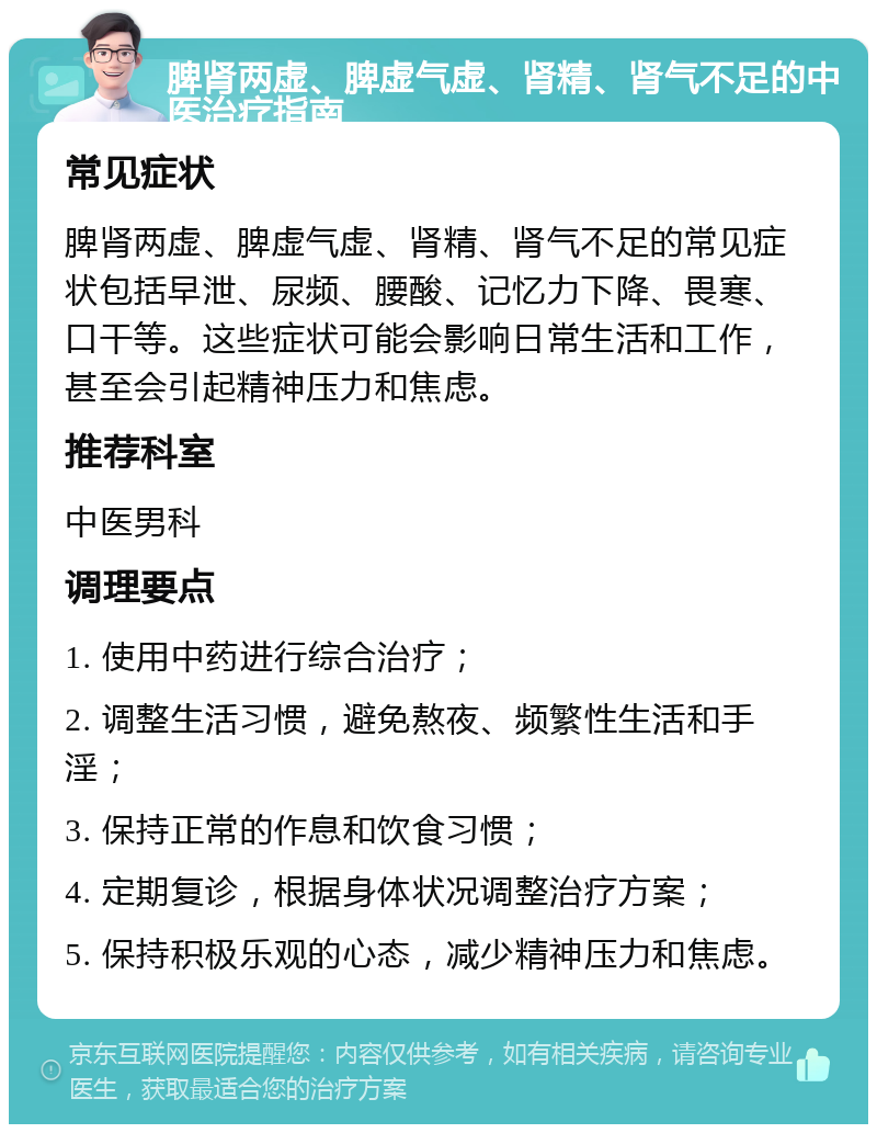 脾肾两虚、脾虚气虚、肾精、肾气不足的中医治疗指南 常见症状 脾肾两虚、脾虚气虚、肾精、肾气不足的常见症状包括早泄、尿频、腰酸、记忆力下降、畏寒、口干等。这些症状可能会影响日常生活和工作，甚至会引起精神压力和焦虑。 推荐科室 中医男科 调理要点 1. 使用中药进行综合治疗； 2. 调整生活习惯，避免熬夜、频繁性生活和手淫； 3. 保持正常的作息和饮食习惯； 4. 定期复诊，根据身体状况调整治疗方案； 5. 保持积极乐观的心态，减少精神压力和焦虑。