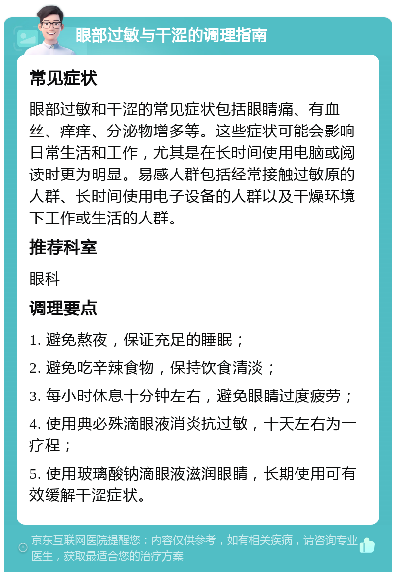 眼部过敏与干涩的调理指南 常见症状 眼部过敏和干涩的常见症状包括眼睛痛、有血丝、痒痒、分泌物增多等。这些症状可能会影响日常生活和工作，尤其是在长时间使用电脑或阅读时更为明显。易感人群包括经常接触过敏原的人群、长时间使用电子设备的人群以及干燥环境下工作或生活的人群。 推荐科室 眼科 调理要点 1. 避免熬夜，保证充足的睡眠； 2. 避免吃辛辣食物，保持饮食清淡； 3. 每小时休息十分钟左右，避免眼睛过度疲劳； 4. 使用典必殊滴眼液消炎抗过敏，十天左右为一疗程； 5. 使用玻璃酸钠滴眼液滋润眼睛，长期使用可有效缓解干涩症状。