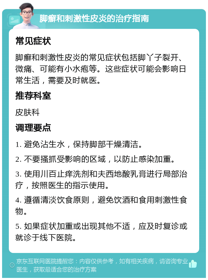 脚癣和刺激性皮炎的治疗指南 常见症状 脚癣和刺激性皮炎的常见症状包括脚丫子裂开、微痛、可能有小水疱等。这些症状可能会影响日常生活，需要及时就医。 推荐科室 皮肤科 调理要点 1. 避免沾生水，保持脚部干燥清洁。 2. 不要搔抓受影响的区域，以防止感染加重。 3. 使用川百止痒洗剂和夫西地酸乳膏进行局部治疗，按照医生的指示使用。 4. 遵循清淡饮食原则，避免饮酒和食用刺激性食物。 5. 如果症状加重或出现其他不适，应及时复诊或就诊于线下医院。