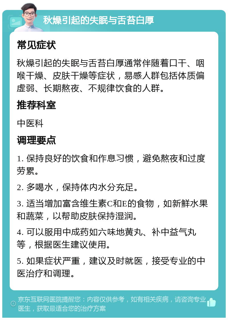 秋燥引起的失眠与舌苔白厚 常见症状 秋燥引起的失眠与舌苔白厚通常伴随着口干、咽喉干燥、皮肤干燥等症状，易感人群包括体质偏虚弱、长期熬夜、不规律饮食的人群。 推荐科室 中医科 调理要点 1. 保持良好的饮食和作息习惯，避免熬夜和过度劳累。 2. 多喝水，保持体内水分充足。 3. 适当增加富含维生素C和E的食物，如新鲜水果和蔬菜，以帮助皮肤保持湿润。 4. 可以服用中成药如六味地黄丸、补中益气丸等，根据医生建议使用。 5. 如果症状严重，建议及时就医，接受专业的中医治疗和调理。