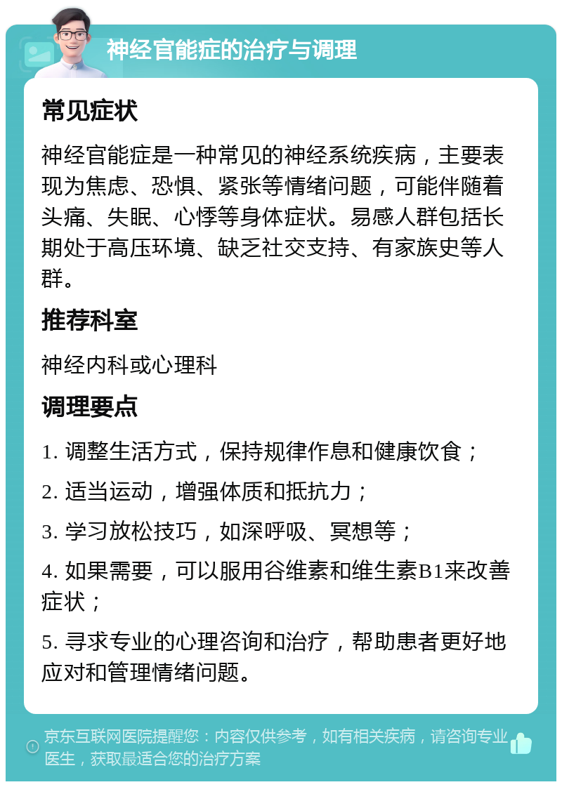 神经官能症的治疗与调理 常见症状 神经官能症是一种常见的神经系统疾病，主要表现为焦虑、恐惧、紧张等情绪问题，可能伴随着头痛、失眠、心悸等身体症状。易感人群包括长期处于高压环境、缺乏社交支持、有家族史等人群。 推荐科室 神经内科或心理科 调理要点 1. 调整生活方式，保持规律作息和健康饮食； 2. 适当运动，增强体质和抵抗力； 3. 学习放松技巧，如深呼吸、冥想等； 4. 如果需要，可以服用谷维素和维生素B1来改善症状； 5. 寻求专业的心理咨询和治疗，帮助患者更好地应对和管理情绪问题。