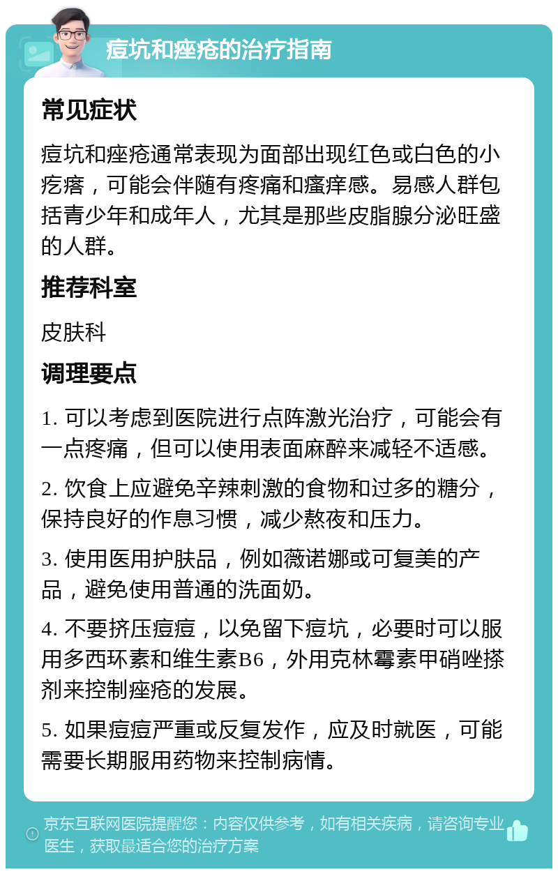 痘坑和痤疮的治疗指南 常见症状 痘坑和痤疮通常表现为面部出现红色或白色的小疙瘩，可能会伴随有疼痛和瘙痒感。易感人群包括青少年和成年人，尤其是那些皮脂腺分泌旺盛的人群。 推荐科室 皮肤科 调理要点 1. 可以考虑到医院进行点阵激光治疗，可能会有一点疼痛，但可以使用表面麻醉来减轻不适感。 2. 饮食上应避免辛辣刺激的食物和过多的糖分，保持良好的作息习惯，减少熬夜和压力。 3. 使用医用护肤品，例如薇诺娜或可复美的产品，避免使用普通的洗面奶。 4. 不要挤压痘痘，以免留下痘坑，必要时可以服用多西环素和维生素B6，外用克林霉素甲硝唑搽剂来控制痤疮的发展。 5. 如果痘痘严重或反复发作，应及时就医，可能需要长期服用药物来控制病情。