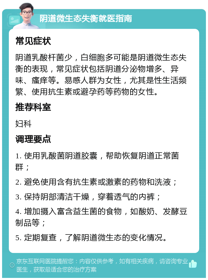 阴道微生态失衡就医指南 常见症状 阴道乳酸杆菌少，白细胞多可能是阴道微生态失衡的表现，常见症状包括阴道分泌物增多、异味、瘙痒等。易感人群为女性，尤其是性生活频繁、使用抗生素或避孕药等药物的女性。 推荐科室 妇科 调理要点 1. 使用乳酸菌阴道胶囊，帮助恢复阴道正常菌群； 2. 避免使用含有抗生素或激素的药物和洗液； 3. 保持阴部清洁干燥，穿着透气的内裤； 4. 增加摄入富含益生菌的食物，如酸奶、发酵豆制品等； 5. 定期复查，了解阴道微生态的变化情况。