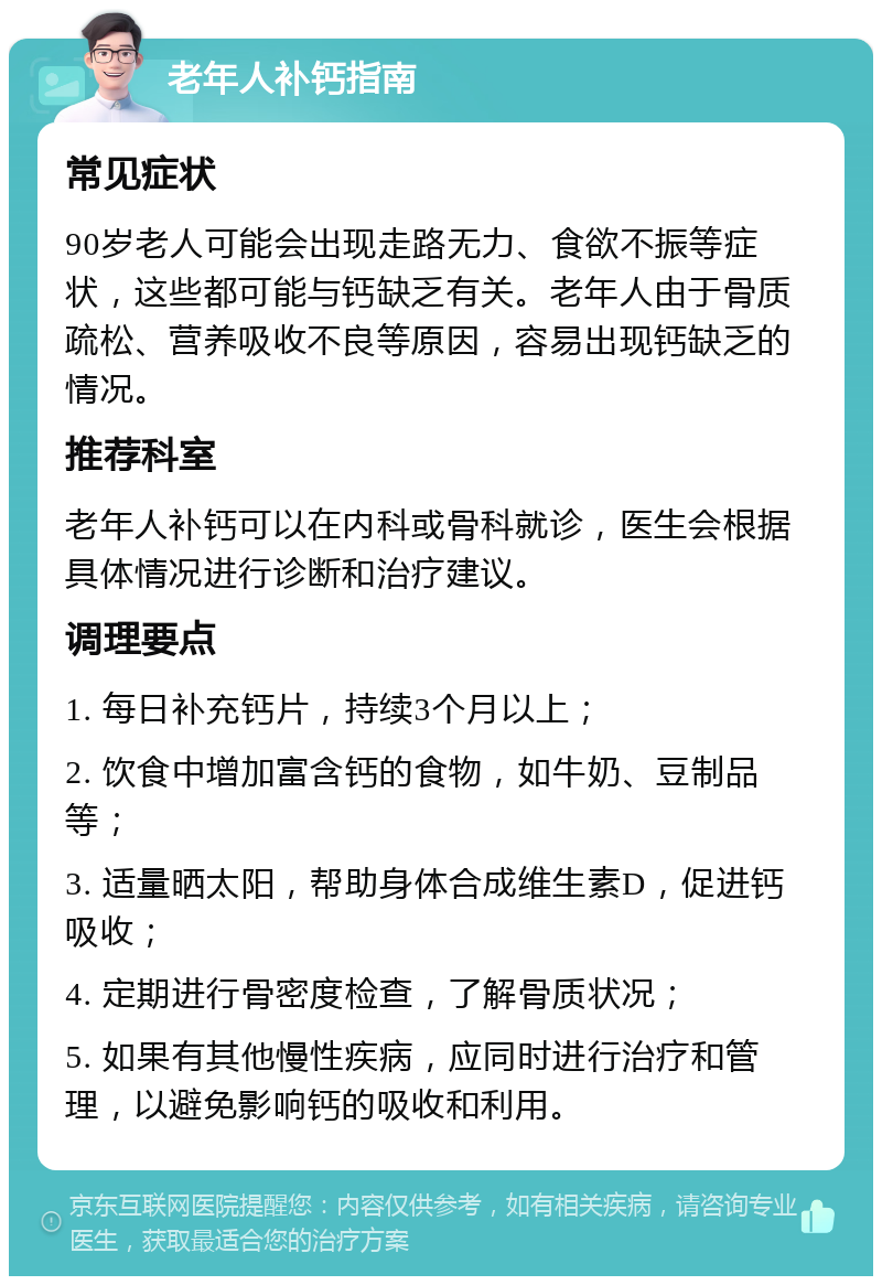 老年人补钙指南 常见症状 90岁老人可能会出现走路无力、食欲不振等症状，这些都可能与钙缺乏有关。老年人由于骨质疏松、营养吸收不良等原因，容易出现钙缺乏的情况。 推荐科室 老年人补钙可以在内科或骨科就诊，医生会根据具体情况进行诊断和治疗建议。 调理要点 1. 每日补充钙片，持续3个月以上； 2. 饮食中增加富含钙的食物，如牛奶、豆制品等； 3. 适量晒太阳，帮助身体合成维生素D，促进钙吸收； 4. 定期进行骨密度检查，了解骨质状况； 5. 如果有其他慢性疾病，应同时进行治疗和管理，以避免影响钙的吸收和利用。