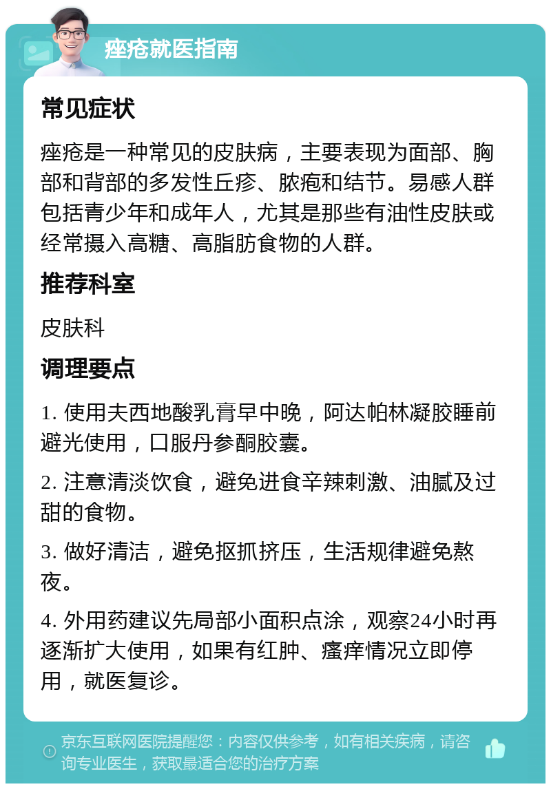 痤疮就医指南 常见症状 痤疮是一种常见的皮肤病，主要表现为面部、胸部和背部的多发性丘疹、脓疱和结节。易感人群包括青少年和成年人，尤其是那些有油性皮肤或经常摄入高糖、高脂肪食物的人群。 推荐科室 皮肤科 调理要点 1. 使用夫西地酸乳膏早中晚，阿达帕林凝胶睡前避光使用，口服丹参酮胶囊。 2. 注意清淡饮食，避免进食辛辣刺激、油腻及过甜的食物。 3. 做好清洁，避免抠抓挤压，生活规律避免熬夜。 4. 外用药建议先局部小面积点涂，观察24小时再逐渐扩大使用，如果有红肿、瘙痒情况立即停用，就医复诊。