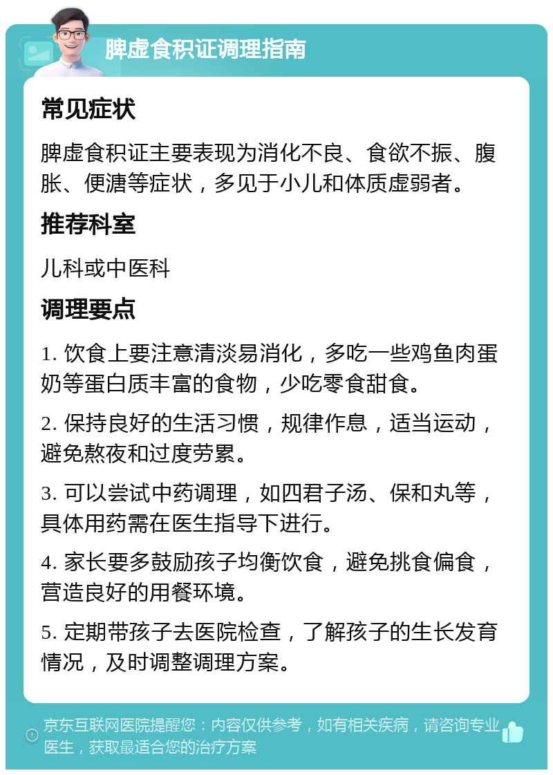 脾虚食积证调理指南 常见症状 脾虚食积证主要表现为消化不良、食欲不振、腹胀、便溏等症状，多见于小儿和体质虚弱者。 推荐科室 儿科或中医科 调理要点 1. 饮食上要注意清淡易消化，多吃一些鸡鱼肉蛋奶等蛋白质丰富的食物，少吃零食甜食。 2. 保持良好的生活习惯，规律作息，适当运动，避免熬夜和过度劳累。 3. 可以尝试中药调理，如四君子汤、保和丸等，具体用药需在医生指导下进行。 4. 家长要多鼓励孩子均衡饮食，避免挑食偏食，营造良好的用餐环境。 5. 定期带孩子去医院检查，了解孩子的生长发育情况，及时调整调理方案。