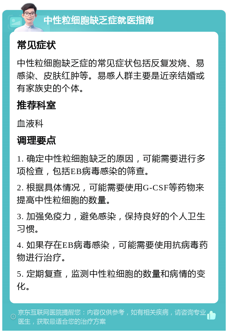 中性粒细胞缺乏症就医指南 常见症状 中性粒细胞缺乏症的常见症状包括反复发烧、易感染、皮肤红肿等。易感人群主要是近亲结婚或有家族史的个体。 推荐科室 血液科 调理要点 1. 确定中性粒细胞缺乏的原因，可能需要进行多项检查，包括EB病毒感染的筛查。 2. 根据具体情况，可能需要使用G-CSF等药物来提高中性粒细胞的数量。 3. 加强免疫力，避免感染，保持良好的个人卫生习惯。 4. 如果存在EB病毒感染，可能需要使用抗病毒药物进行治疗。 5. 定期复查，监测中性粒细胞的数量和病情的变化。