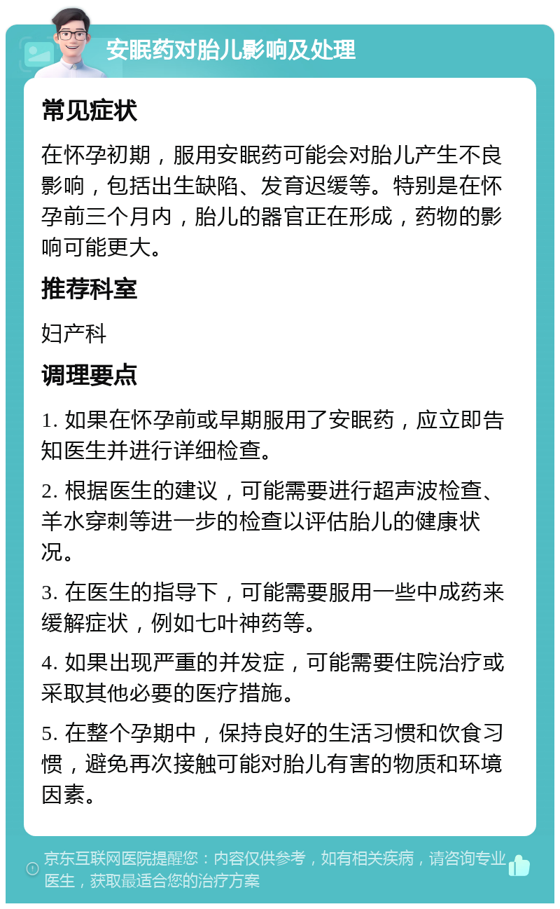 安眠药对胎儿影响及处理 常见症状 在怀孕初期，服用安眠药可能会对胎儿产生不良影响，包括出生缺陷、发育迟缓等。特别是在怀孕前三个月内，胎儿的器官正在形成，药物的影响可能更大。 推荐科室 妇产科 调理要点 1. 如果在怀孕前或早期服用了安眠药，应立即告知医生并进行详细检查。 2. 根据医生的建议，可能需要进行超声波检查、羊水穿刺等进一步的检查以评估胎儿的健康状况。 3. 在医生的指导下，可能需要服用一些中成药来缓解症状，例如七叶神药等。 4. 如果出现严重的并发症，可能需要住院治疗或采取其他必要的医疗措施。 5. 在整个孕期中，保持良好的生活习惯和饮食习惯，避免再次接触可能对胎儿有害的物质和环境因素。