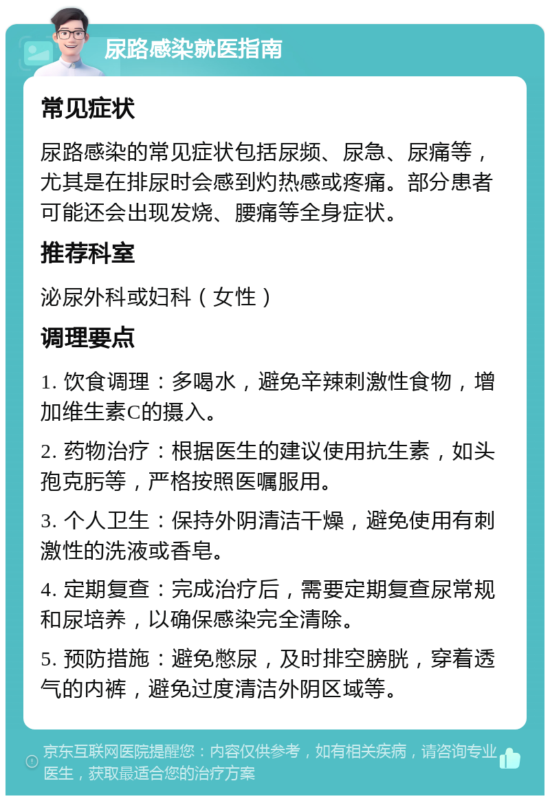 尿路感染就医指南 常见症状 尿路感染的常见症状包括尿频、尿急、尿痛等，尤其是在排尿时会感到灼热感或疼痛。部分患者可能还会出现发烧、腰痛等全身症状。 推荐科室 泌尿外科或妇科（女性） 调理要点 1. 饮食调理：多喝水，避免辛辣刺激性食物，增加维生素C的摄入。 2. 药物治疗：根据医生的建议使用抗生素，如头孢克肟等，严格按照医嘱服用。 3. 个人卫生：保持外阴清洁干燥，避免使用有刺激性的洗液或香皂。 4. 定期复查：完成治疗后，需要定期复查尿常规和尿培养，以确保感染完全清除。 5. 预防措施：避免憋尿，及时排空膀胱，穿着透气的内裤，避免过度清洁外阴区域等。