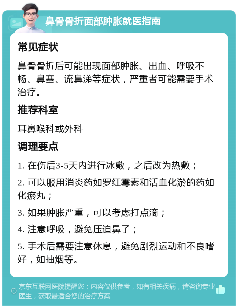 鼻骨骨折面部肿胀就医指南 常见症状 鼻骨骨折后可能出现面部肿胀、出血、呼吸不畅、鼻塞、流鼻涕等症状，严重者可能需要手术治疗。 推荐科室 耳鼻喉科或外科 调理要点 1. 在伤后3-5天内进行冰敷，之后改为热敷； 2. 可以服用消炎药如罗红霉素和活血化淤的药如化瘀丸； 3. 如果肿胀严重，可以考虑打点滴； 4. 注意呼吸，避免压迫鼻子； 5. 手术后需要注意休息，避免剧烈运动和不良嗜好，如抽烟等。