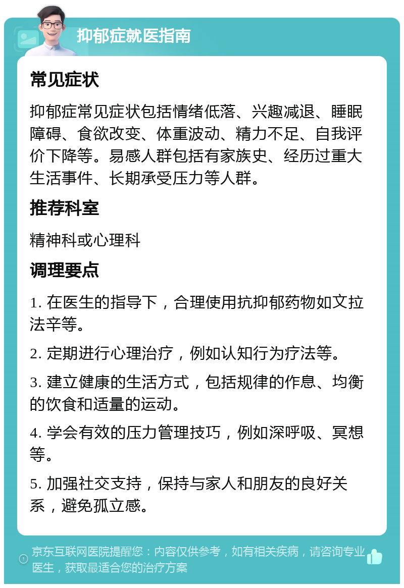 抑郁症就医指南 常见症状 抑郁症常见症状包括情绪低落、兴趣减退、睡眠障碍、食欲改变、体重波动、精力不足、自我评价下降等。易感人群包括有家族史、经历过重大生活事件、长期承受压力等人群。 推荐科室 精神科或心理科 调理要点 1. 在医生的指导下，合理使用抗抑郁药物如文拉法辛等。 2. 定期进行心理治疗，例如认知行为疗法等。 3. 建立健康的生活方式，包括规律的作息、均衡的饮食和适量的运动。 4. 学会有效的压力管理技巧，例如深呼吸、冥想等。 5. 加强社交支持，保持与家人和朋友的良好关系，避免孤立感。