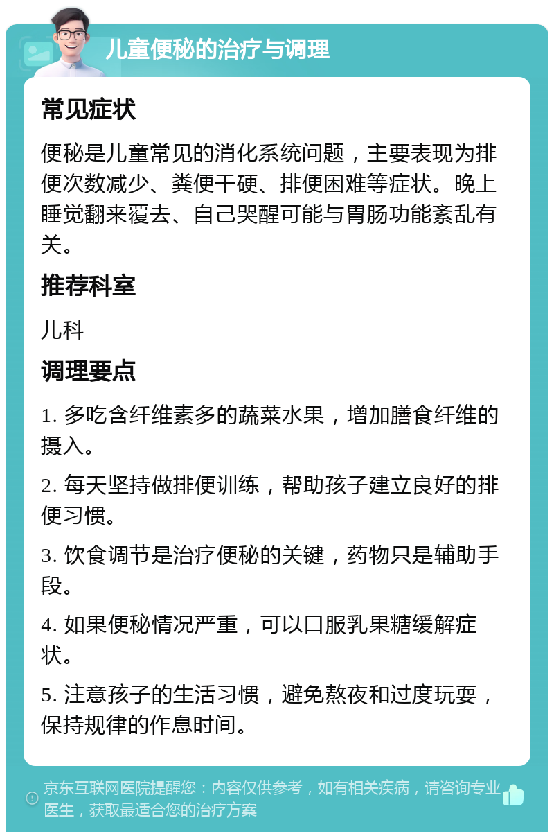 儿童便秘的治疗与调理 常见症状 便秘是儿童常见的消化系统问题，主要表现为排便次数减少、粪便干硬、排便困难等症状。晚上睡觉翻来覆去、自己哭醒可能与胃肠功能紊乱有关。 推荐科室 儿科 调理要点 1. 多吃含纤维素多的蔬菜水果，增加膳食纤维的摄入。 2. 每天坚持做排便训练，帮助孩子建立良好的排便习惯。 3. 饮食调节是治疗便秘的关键，药物只是辅助手段。 4. 如果便秘情况严重，可以口服乳果糖缓解症状。 5. 注意孩子的生活习惯，避免熬夜和过度玩耍，保持规律的作息时间。