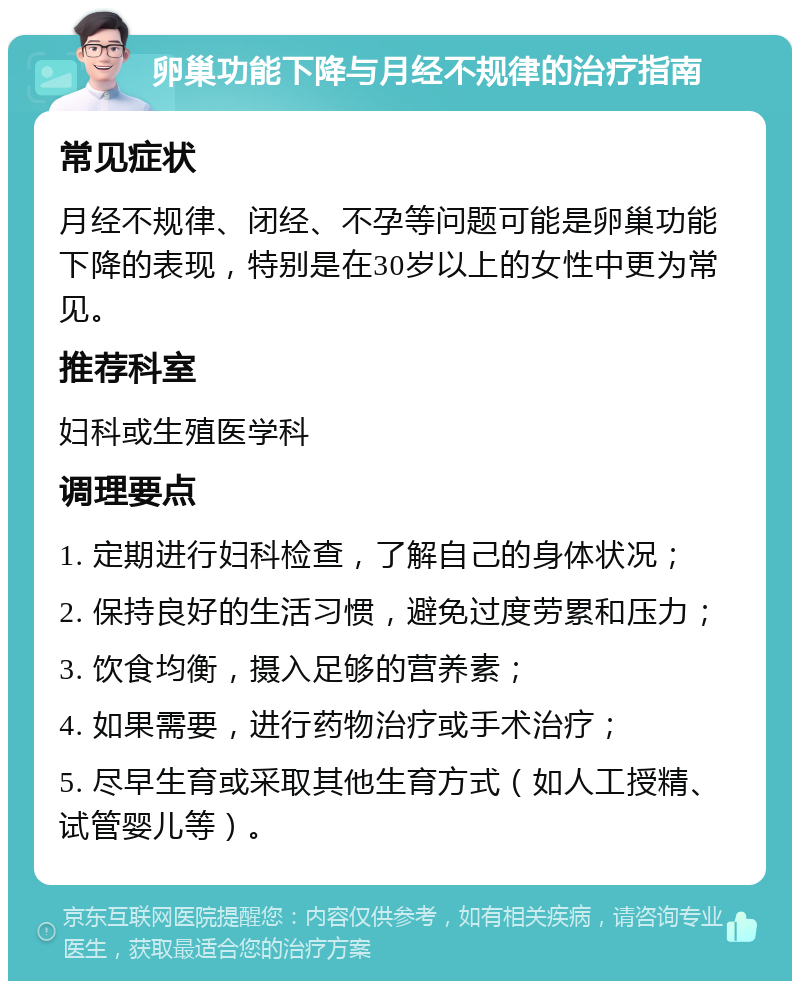 卵巢功能下降与月经不规律的治疗指南 常见症状 月经不规律、闭经、不孕等问题可能是卵巢功能下降的表现，特别是在30岁以上的女性中更为常见。 推荐科室 妇科或生殖医学科 调理要点 1. 定期进行妇科检查，了解自己的身体状况； 2. 保持良好的生活习惯，避免过度劳累和压力； 3. 饮食均衡，摄入足够的营养素； 4. 如果需要，进行药物治疗或手术治疗； 5. 尽早生育或采取其他生育方式（如人工授精、试管婴儿等）。