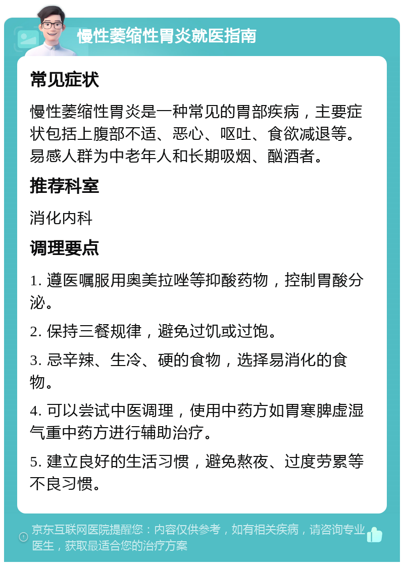 慢性萎缩性胃炎就医指南 常见症状 慢性萎缩性胃炎是一种常见的胃部疾病，主要症状包括上腹部不适、恶心、呕吐、食欲减退等。易感人群为中老年人和长期吸烟、酗酒者。 推荐科室 消化内科 调理要点 1. 遵医嘱服用奥美拉唑等抑酸药物，控制胃酸分泌。 2. 保持三餐规律，避免过饥或过饱。 3. 忌辛辣、生冷、硬的食物，选择易消化的食物。 4. 可以尝试中医调理，使用中药方如胃寒脾虚湿气重中药方进行辅助治疗。 5. 建立良好的生活习惯，避免熬夜、过度劳累等不良习惯。