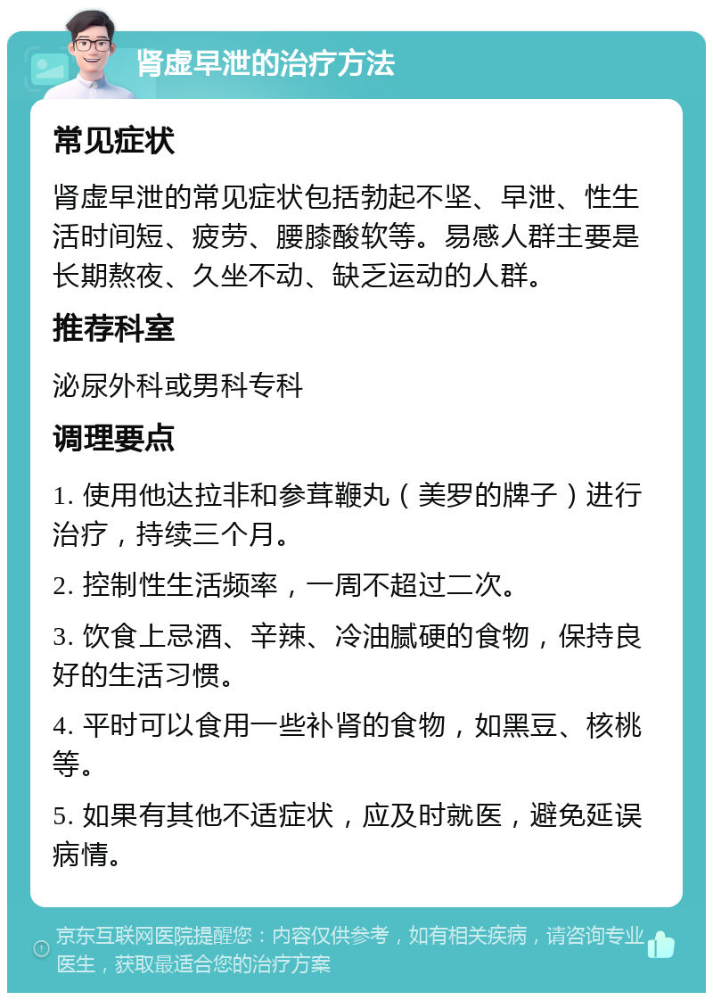 肾虚早泄的治疗方法 常见症状 肾虚早泄的常见症状包括勃起不坚、早泄、性生活时间短、疲劳、腰膝酸软等。易感人群主要是长期熬夜、久坐不动、缺乏运动的人群。 推荐科室 泌尿外科或男科专科 调理要点 1. 使用他达拉非和参茸鞭丸（美罗的牌子）进行治疗，持续三个月。 2. 控制性生活频率，一周不超过二次。 3. 饮食上忌酒、辛辣、冷油腻硬的食物，保持良好的生活习惯。 4. 平时可以食用一些补肾的食物，如黑豆、核桃等。 5. 如果有其他不适症状，应及时就医，避免延误病情。