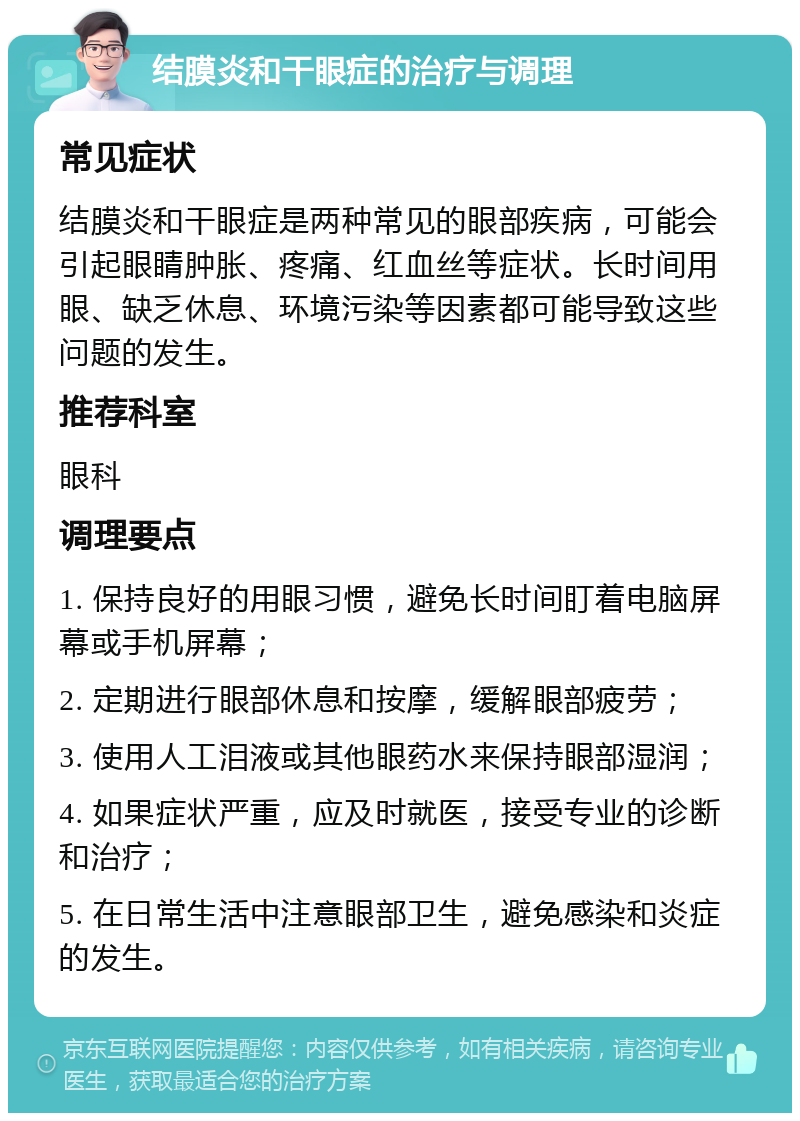 结膜炎和干眼症的治疗与调理 常见症状 结膜炎和干眼症是两种常见的眼部疾病，可能会引起眼睛肿胀、疼痛、红血丝等症状。长时间用眼、缺乏休息、环境污染等因素都可能导致这些问题的发生。 推荐科室 眼科 调理要点 1. 保持良好的用眼习惯，避免长时间盯着电脑屏幕或手机屏幕； 2. 定期进行眼部休息和按摩，缓解眼部疲劳； 3. 使用人工泪液或其他眼药水来保持眼部湿润； 4. 如果症状严重，应及时就医，接受专业的诊断和治疗； 5. 在日常生活中注意眼部卫生，避免感染和炎症的发生。