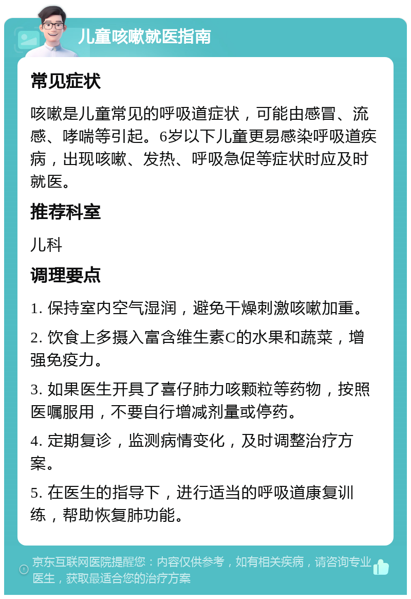 儿童咳嗽就医指南 常见症状 咳嗽是儿童常见的呼吸道症状，可能由感冒、流感、哮喘等引起。6岁以下儿童更易感染呼吸道疾病，出现咳嗽、发热、呼吸急促等症状时应及时就医。 推荐科室 儿科 调理要点 1. 保持室内空气湿润，避免干燥刺激咳嗽加重。 2. 饮食上多摄入富含维生素C的水果和蔬菜，增强免疫力。 3. 如果医生开具了喜仔肺力咳颗粒等药物，按照医嘱服用，不要自行增减剂量或停药。 4. 定期复诊，监测病情变化，及时调整治疗方案。 5. 在医生的指导下，进行适当的呼吸道康复训练，帮助恢复肺功能。