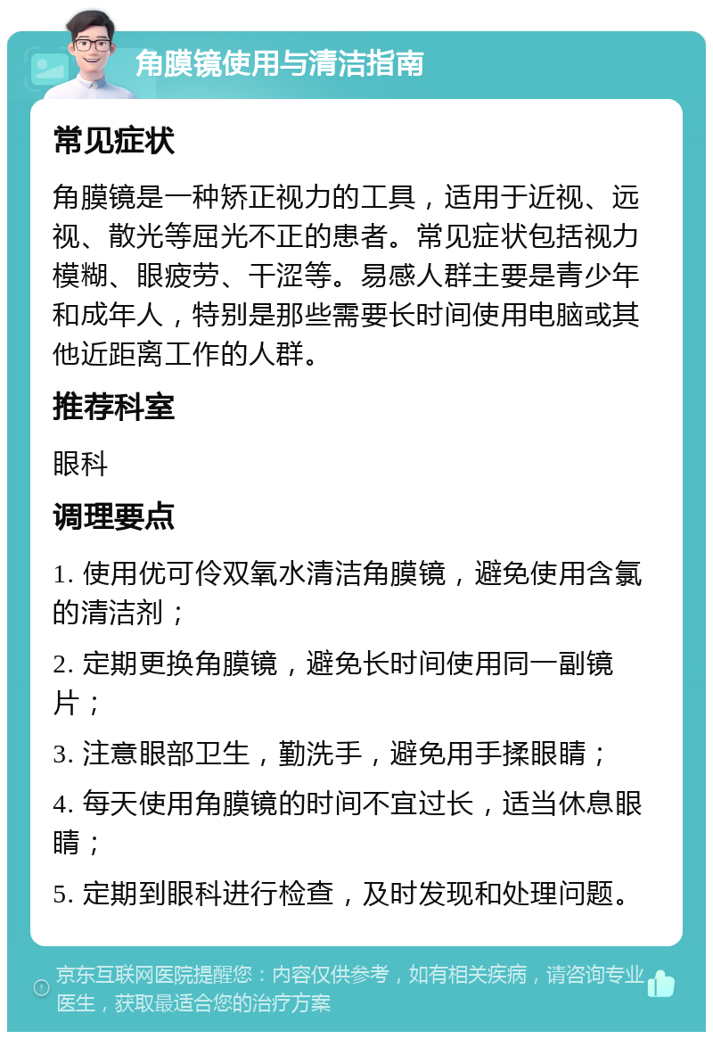 角膜镜使用与清洁指南 常见症状 角膜镜是一种矫正视力的工具，适用于近视、远视、散光等屈光不正的患者。常见症状包括视力模糊、眼疲劳、干涩等。易感人群主要是青少年和成年人，特别是那些需要长时间使用电脑或其他近距离工作的人群。 推荐科室 眼科 调理要点 1. 使用优可伶双氧水清洁角膜镜，避免使用含氯的清洁剂； 2. 定期更换角膜镜，避免长时间使用同一副镜片； 3. 注意眼部卫生，勤洗手，避免用手揉眼睛； 4. 每天使用角膜镜的时间不宜过长，适当休息眼睛； 5. 定期到眼科进行检查，及时发现和处理问题。