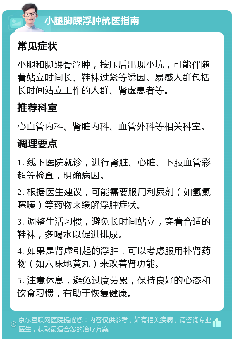 小腿脚踝浮肿就医指南 常见症状 小腿和脚踝骨浮肿，按压后出现小坑，可能伴随着站立时间长、鞋袜过紧等诱因。易感人群包括长时间站立工作的人群、肾虚患者等。 推荐科室 心血管内科、肾脏内科、血管外科等相关科室。 调理要点 1. 线下医院就诊，进行肾脏、心脏、下肢血管彩超等检查，明确病因。 2. 根据医生建议，可能需要服用利尿剂（如氢氯噻嗪）等药物来缓解浮肿症状。 3. 调整生活习惯，避免长时间站立，穿着合适的鞋袜，多喝水以促进排尿。 4. 如果是肾虚引起的浮肿，可以考虑服用补肾药物（如六味地黄丸）来改善肾功能。 5. 注意休息，避免过度劳累，保持良好的心态和饮食习惯，有助于恢复健康。