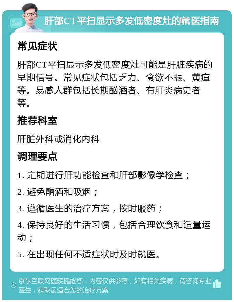 肝部CT平扫显示多发低密度灶的就医指南 常见症状 肝部CT平扫显示多发低密度灶可能是肝脏疾病的早期信号。常见症状包括乏力、食欲不振、黄疸等。易感人群包括长期酗酒者、有肝炎病史者等。 推荐科室 肝脏外科或消化内科 调理要点 1. 定期进行肝功能检查和肝部影像学检查； 2. 避免酗酒和吸烟； 3. 遵循医生的治疗方案，按时服药； 4. 保持良好的生活习惯，包括合理饮食和适量运动； 5. 在出现任何不适症状时及时就医。