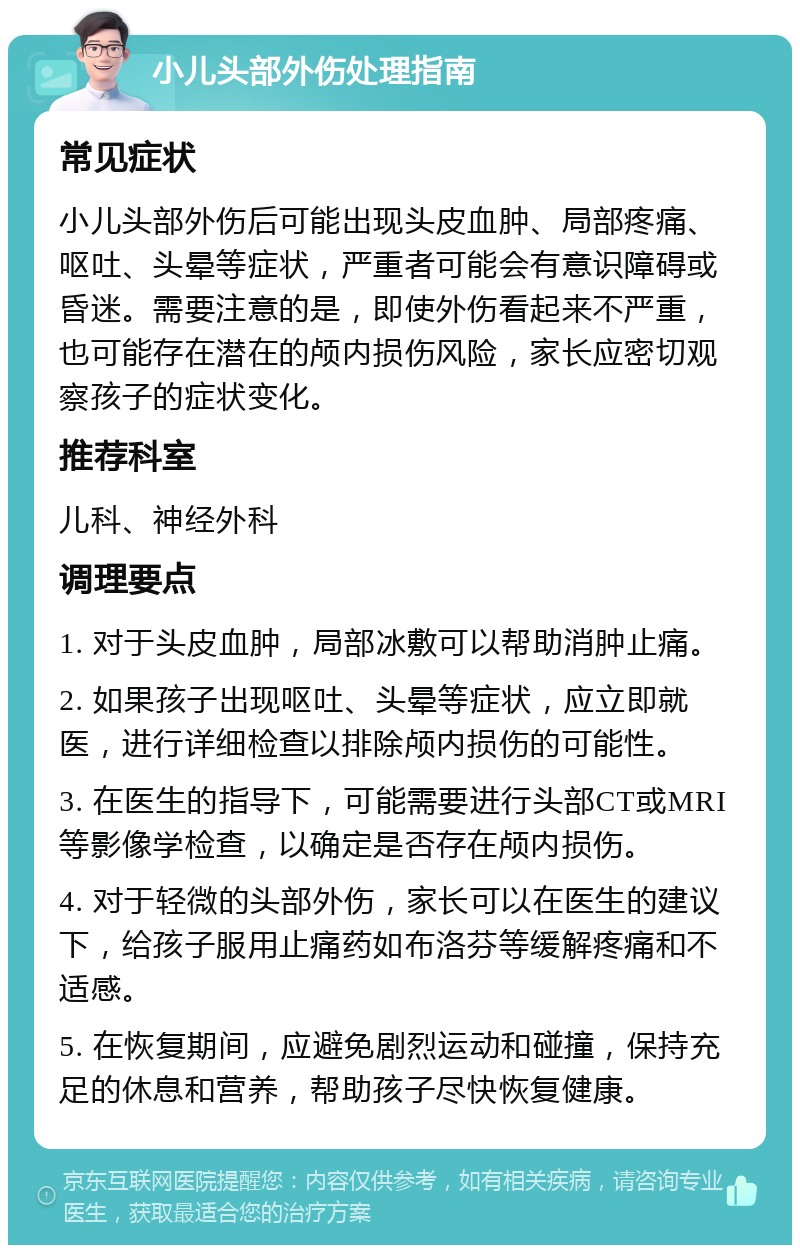 小儿头部外伤处理指南 常见症状 小儿头部外伤后可能出现头皮血肿、局部疼痛、呕吐、头晕等症状，严重者可能会有意识障碍或昏迷。需要注意的是，即使外伤看起来不严重，也可能存在潜在的颅内损伤风险，家长应密切观察孩子的症状变化。 推荐科室 儿科、神经外科 调理要点 1. 对于头皮血肿，局部冰敷可以帮助消肿止痛。 2. 如果孩子出现呕吐、头晕等症状，应立即就医，进行详细检查以排除颅内损伤的可能性。 3. 在医生的指导下，可能需要进行头部CT或MRI等影像学检查，以确定是否存在颅内损伤。 4. 对于轻微的头部外伤，家长可以在医生的建议下，给孩子服用止痛药如布洛芬等缓解疼痛和不适感。 5. 在恢复期间，应避免剧烈运动和碰撞，保持充足的休息和营养，帮助孩子尽快恢复健康。