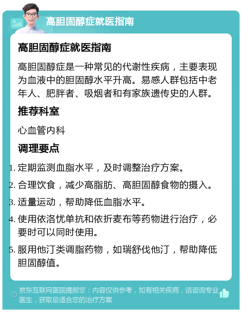 高胆固醇症就医指南 高胆固醇症就医指南 高胆固醇症是一种常见的代谢性疾病，主要表现为血液中的胆固醇水平升高。易感人群包括中老年人、肥胖者、吸烟者和有家族遗传史的人群。 推荐科室 心血管内科 调理要点 定期监测血脂水平，及时调整治疗方案。 合理饮食，减少高脂肪、高胆固醇食物的摄入。 适量运动，帮助降低血脂水平。 使用依洛忧单抗和依折麦布等药物进行治疗，必要时可以同时使用。 服用他汀类调脂药物，如瑞舒伐他汀，帮助降低胆固醇值。