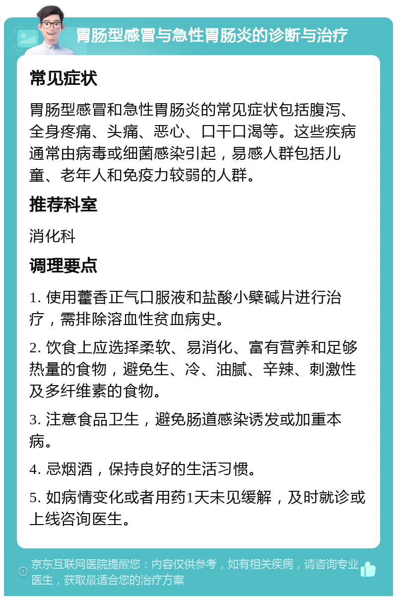 胃肠型感冒与急性胃肠炎的诊断与治疗 常见症状 胃肠型感冒和急性胃肠炎的常见症状包括腹泻、全身疼痛、头痛、恶心、口干口渴等。这些疾病通常由病毒或细菌感染引起，易感人群包括儿童、老年人和免疫力较弱的人群。 推荐科室 消化科 调理要点 1. 使用藿香正气口服液和盐酸小檗碱片进行治疗，需排除溶血性贫血病史。 2. 饮食上应选择柔软、易消化、富有营养和足够热量的食物，避免生、冷、油腻、辛辣、刺激性及多纤维素的食物。 3. 注意食品卫生，避免肠道感染诱发或加重本病。 4. 忌烟酒，保持良好的生活习惯。 5. 如病情变化或者用药1天未见缓解，及时就诊或上线咨询医生。