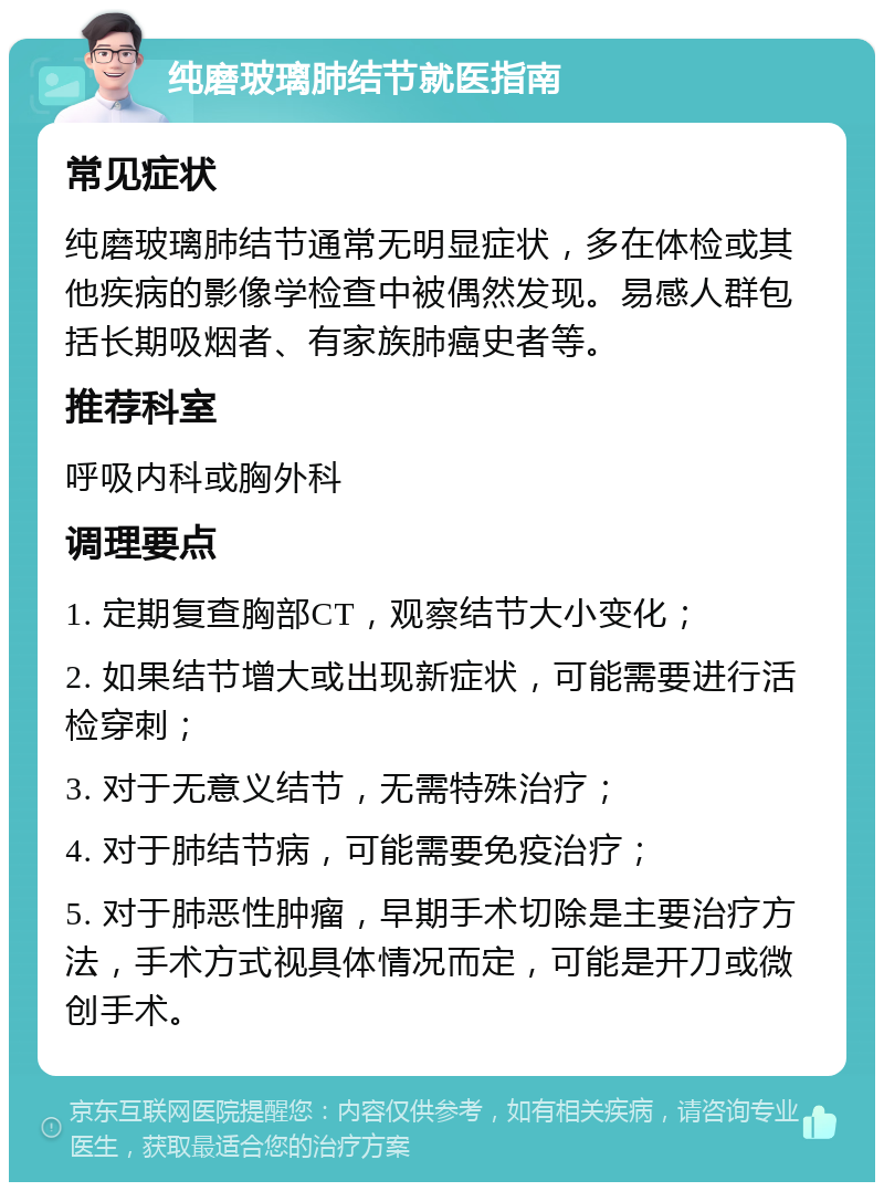 纯磨玻璃肺结节就医指南 常见症状 纯磨玻璃肺结节通常无明显症状，多在体检或其他疾病的影像学检查中被偶然发现。易感人群包括长期吸烟者、有家族肺癌史者等。 推荐科室 呼吸内科或胸外科 调理要点 1. 定期复查胸部CT，观察结节大小变化； 2. 如果结节增大或出现新症状，可能需要进行活检穿刺； 3. 对于无意义结节，无需特殊治疗； 4. 对于肺结节病，可能需要免疫治疗； 5. 对于肺恶性肿瘤，早期手术切除是主要治疗方法，手术方式视具体情况而定，可能是开刀或微创手术。