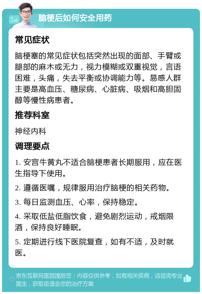 脑梗后如何安全用药 常见症状 脑梗塞的常见症状包括突然出现的面部、手臂或腿部的麻木或无力，视力模糊或双重视觉，言语困难，头痛，失去平衡或协调能力等。易感人群主要是高血压、糖尿病、心脏病、吸烟和高胆固醇等慢性病患者。 推荐科室 神经内科 调理要点 1. 安宫牛黄丸不适合脑梗患者长期服用，应在医生指导下使用。 2. 遵循医嘱，规律服用治疗脑梗的相关药物。 3. 每日监测血压、心率，保持稳定。 4. 采取低盐低脂饮食，避免剧烈运动，戒烟限酒，保持良好睡眠。 5. 定期进行线下医院复查，如有不适，及时就医。