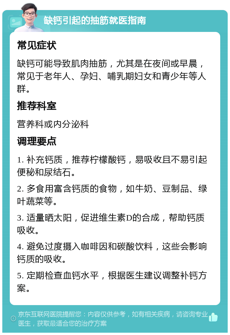 缺钙引起的抽筋就医指南 常见症状 缺钙可能导致肌肉抽筋，尤其是在夜间或早晨，常见于老年人、孕妇、哺乳期妇女和青少年等人群。 推荐科室 营养科或内分泌科 调理要点 1. 补充钙质，推荐柠檬酸钙，易吸收且不易引起便秘和尿结石。 2. 多食用富含钙质的食物，如牛奶、豆制品、绿叶蔬菜等。 3. 适量晒太阳，促进维生素D的合成，帮助钙质吸收。 4. 避免过度摄入咖啡因和碳酸饮料，这些会影响钙质的吸收。 5. 定期检查血钙水平，根据医生建议调整补钙方案。