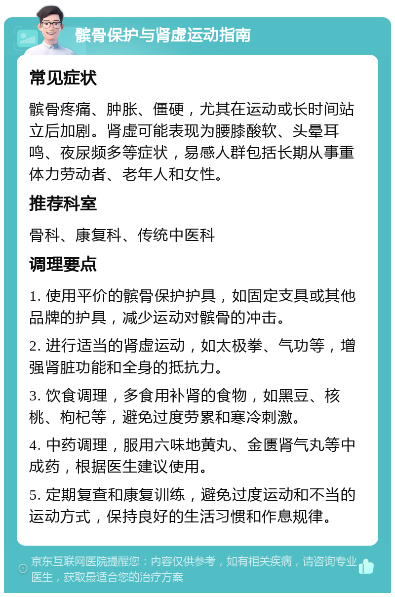 髌骨保护与肾虚运动指南 常见症状 髌骨疼痛、肿胀、僵硬，尤其在运动或长时间站立后加剧。肾虚可能表现为腰膝酸软、头晕耳鸣、夜尿频多等症状，易感人群包括长期从事重体力劳动者、老年人和女性。 推荐科室 骨科、康复科、传统中医科 调理要点 1. 使用平价的髌骨保护护具，如固定支具或其他品牌的护具，减少运动对髌骨的冲击。 2. 进行适当的肾虚运动，如太极拳、气功等，增强肾脏功能和全身的抵抗力。 3. 饮食调理，多食用补肾的食物，如黑豆、核桃、枸杞等，避免过度劳累和寒冷刺激。 4. 中药调理，服用六味地黄丸、金匮肾气丸等中成药，根据医生建议使用。 5. 定期复查和康复训练，避免过度运动和不当的运动方式，保持良好的生活习惯和作息规律。