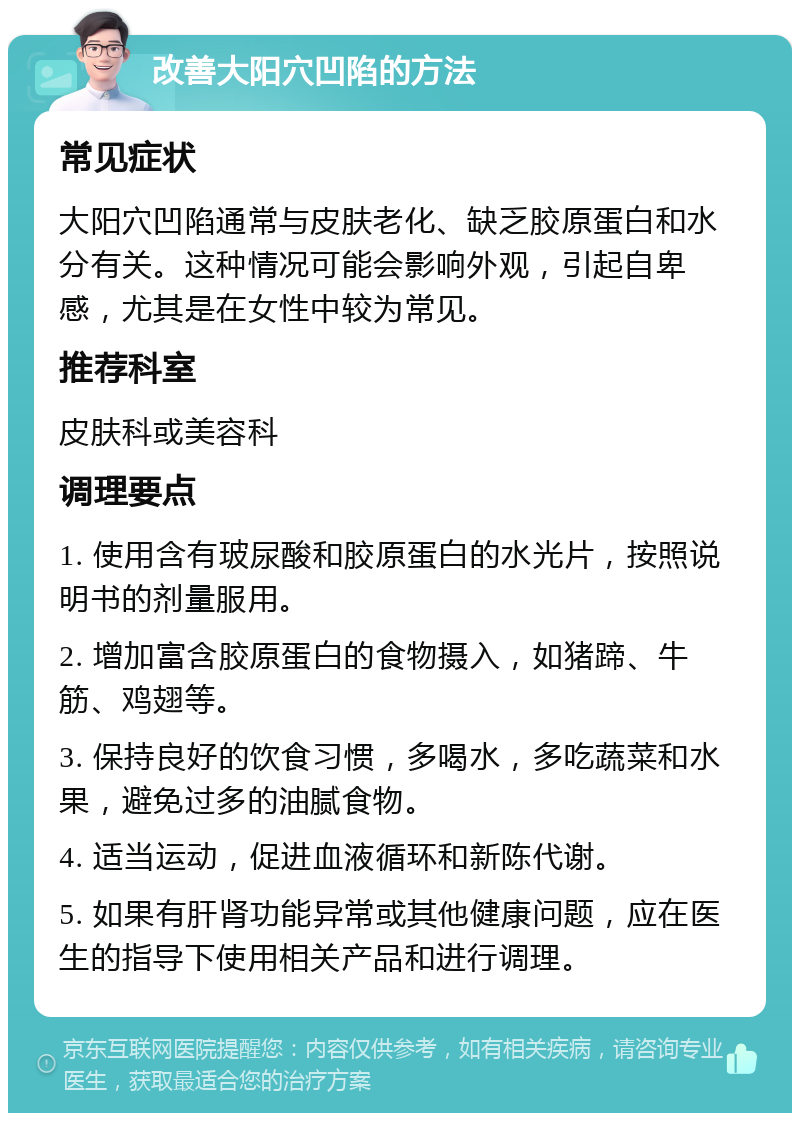 改善大阳穴凹陷的方法 常见症状 大阳穴凹陷通常与皮肤老化、缺乏胶原蛋白和水分有关。这种情况可能会影响外观，引起自卑感，尤其是在女性中较为常见。 推荐科室 皮肤科或美容科 调理要点 1. 使用含有玻尿酸和胶原蛋白的水光片，按照说明书的剂量服用。 2. 增加富含胶原蛋白的食物摄入，如猪蹄、牛筋、鸡翅等。 3. 保持良好的饮食习惯，多喝水，多吃蔬菜和水果，避免过多的油腻食物。 4. 适当运动，促进血液循环和新陈代谢。 5. 如果有肝肾功能异常或其他健康问题，应在医生的指导下使用相关产品和进行调理。