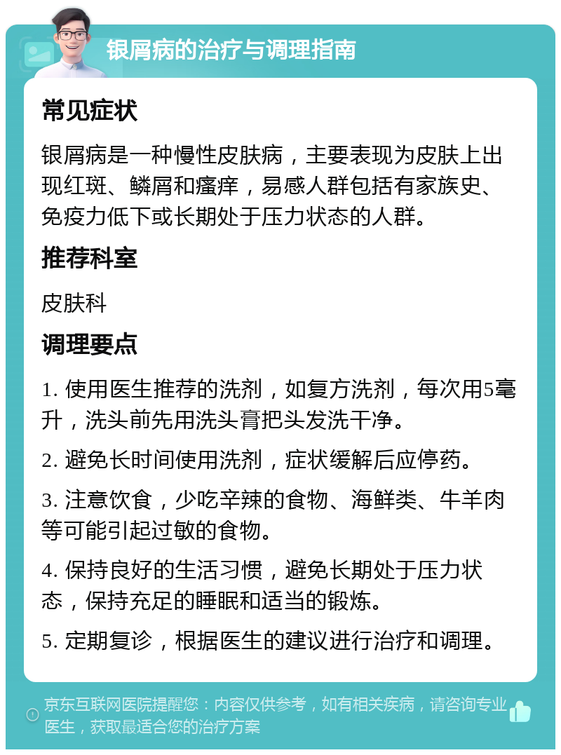 银屑病的治疗与调理指南 常见症状 银屑病是一种慢性皮肤病，主要表现为皮肤上出现红斑、鳞屑和瘙痒，易感人群包括有家族史、免疫力低下或长期处于压力状态的人群。 推荐科室 皮肤科 调理要点 1. 使用医生推荐的洗剂，如复方洗剂，每次用5毫升，洗头前先用洗头膏把头发洗干净。 2. 避免长时间使用洗剂，症状缓解后应停药。 3. 注意饮食，少吃辛辣的食物、海鲜类、牛羊肉等可能引起过敏的食物。 4. 保持良好的生活习惯，避免长期处于压力状态，保持充足的睡眠和适当的锻炼。 5. 定期复诊，根据医生的建议进行治疗和调理。