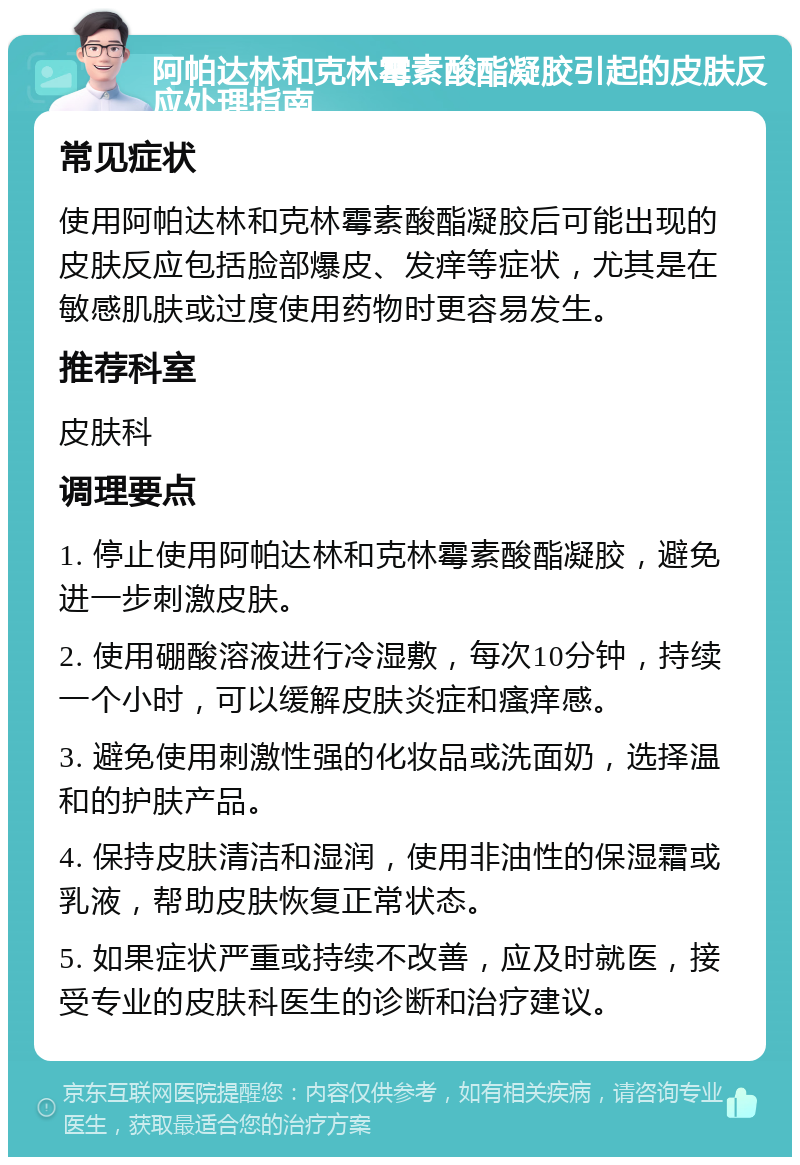 阿帕达林和克林霉素酸酯凝胶引起的皮肤反应处理指南 常见症状 使用阿帕达林和克林霉素酸酯凝胶后可能出现的皮肤反应包括脸部爆皮、发痒等症状，尤其是在敏感肌肤或过度使用药物时更容易发生。 推荐科室 皮肤科 调理要点 1. 停止使用阿帕达林和克林霉素酸酯凝胶，避免进一步刺激皮肤。 2. 使用硼酸溶液进行冷湿敷，每次10分钟，持续一个小时，可以缓解皮肤炎症和瘙痒感。 3. 避免使用刺激性强的化妆品或洗面奶，选择温和的护肤产品。 4. 保持皮肤清洁和湿润，使用非油性的保湿霜或乳液，帮助皮肤恢复正常状态。 5. 如果症状严重或持续不改善，应及时就医，接受专业的皮肤科医生的诊断和治疗建议。