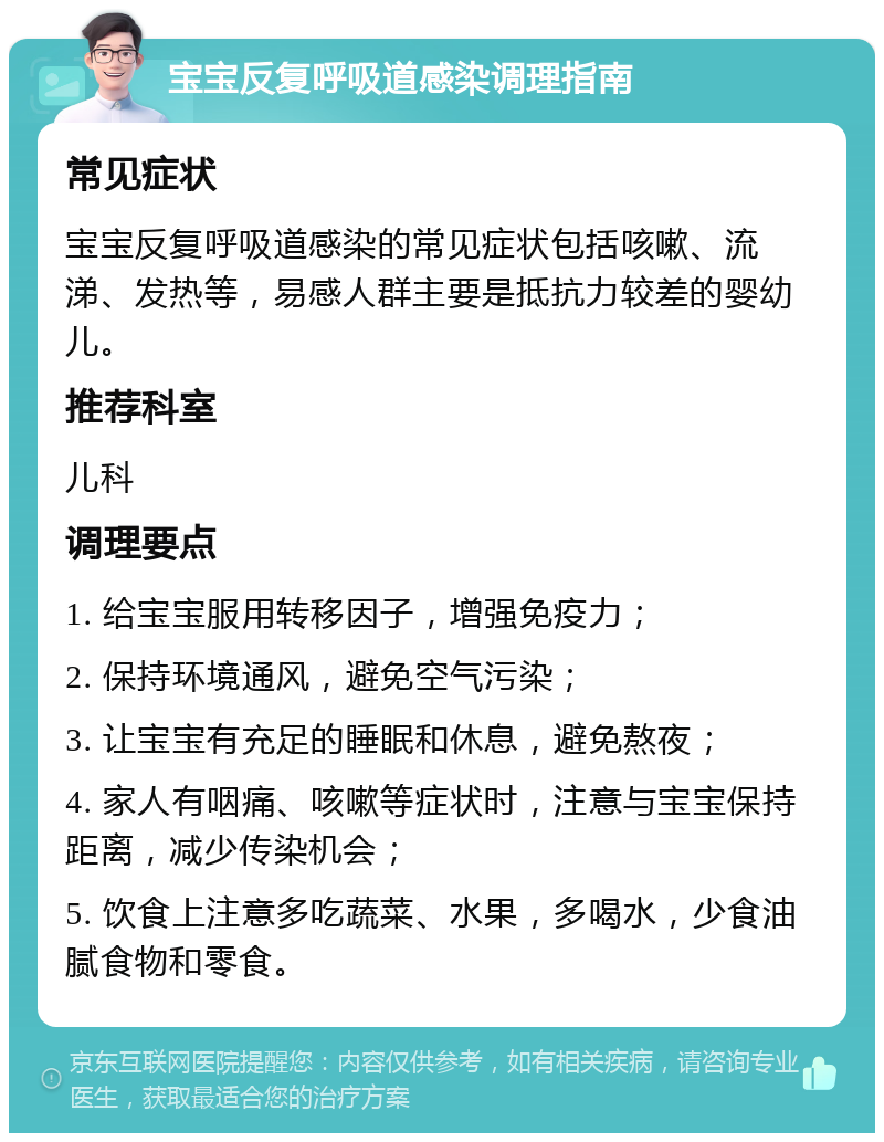 宝宝反复呼吸道感染调理指南 常见症状 宝宝反复呼吸道感染的常见症状包括咳嗽、流涕、发热等，易感人群主要是抵抗力较差的婴幼儿。 推荐科室 儿科 调理要点 1. 给宝宝服用转移因子，增强免疫力； 2. 保持环境通风，避免空气污染； 3. 让宝宝有充足的睡眠和休息，避免熬夜； 4. 家人有咽痛、咳嗽等症状时，注意与宝宝保持距离，减少传染机会； 5. 饮食上注意多吃蔬菜、水果，多喝水，少食油腻食物和零食。