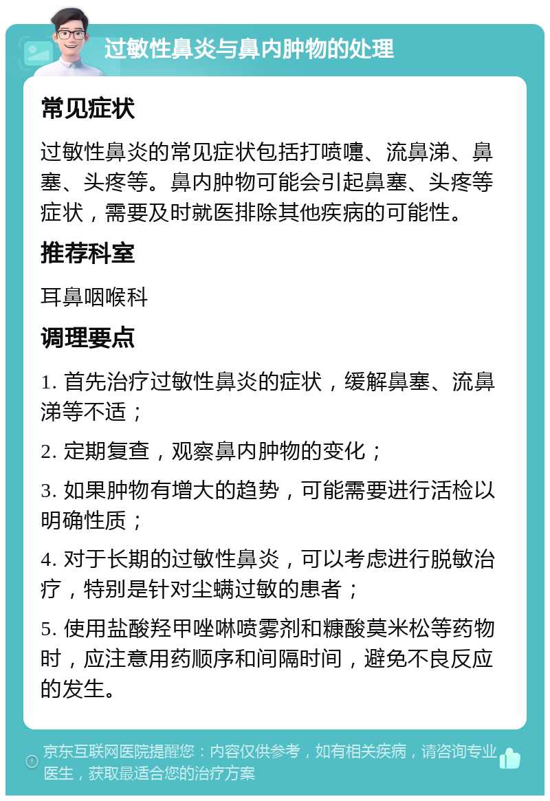 过敏性鼻炎与鼻内肿物的处理 常见症状 过敏性鼻炎的常见症状包括打喷嚏、流鼻涕、鼻塞、头疼等。鼻内肿物可能会引起鼻塞、头疼等症状，需要及时就医排除其他疾病的可能性。 推荐科室 耳鼻咽喉科 调理要点 1. 首先治疗过敏性鼻炎的症状，缓解鼻塞、流鼻涕等不适； 2. 定期复查，观察鼻内肿物的变化； 3. 如果肿物有增大的趋势，可能需要进行活检以明确性质； 4. 对于长期的过敏性鼻炎，可以考虑进行脱敏治疗，特别是针对尘螨过敏的患者； 5. 使用盐酸羟甲唑啉喷雾剂和糠酸莫米松等药物时，应注意用药顺序和间隔时间，避免不良反应的发生。