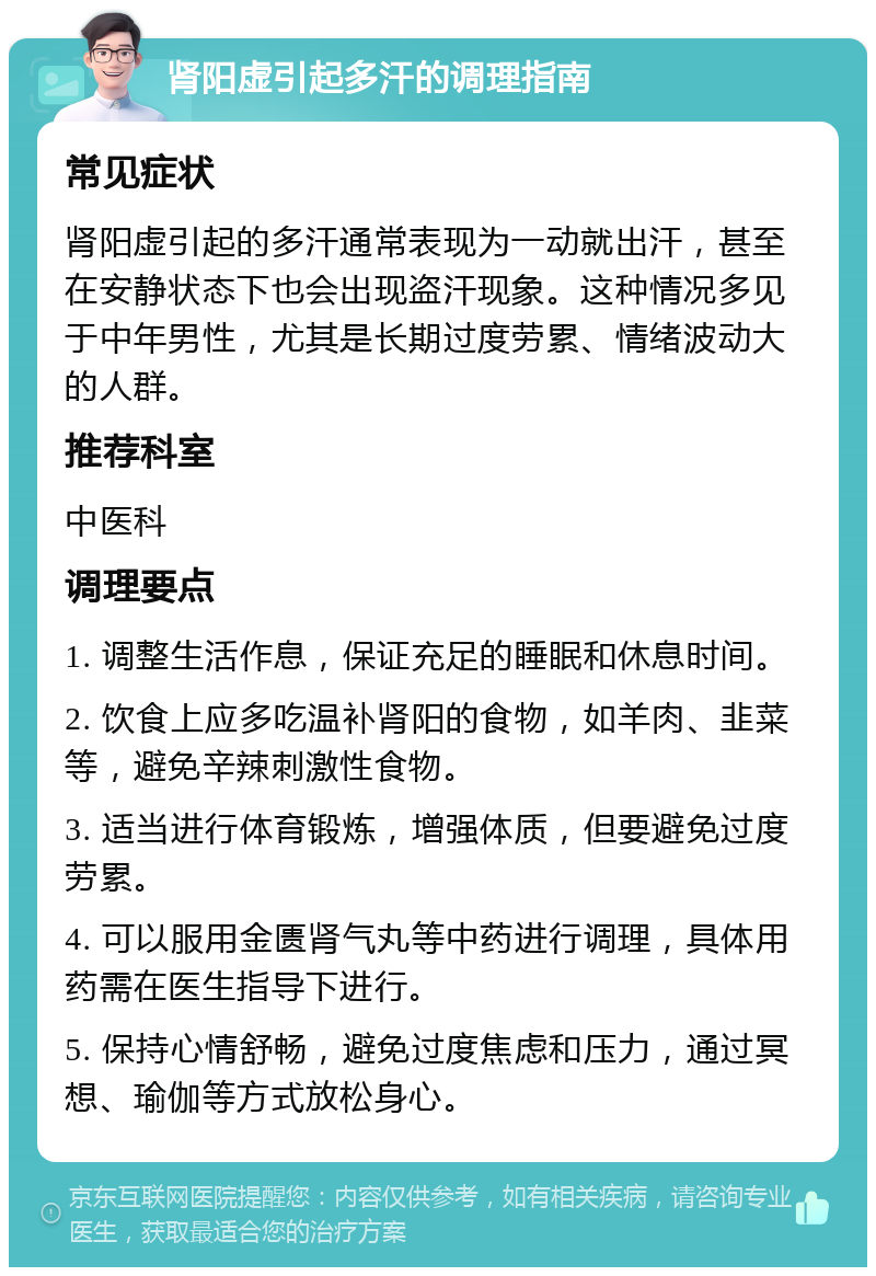 肾阳虚引起多汗的调理指南 常见症状 肾阳虚引起的多汗通常表现为一动就出汗，甚至在安静状态下也会出现盗汗现象。这种情况多见于中年男性，尤其是长期过度劳累、情绪波动大的人群。 推荐科室 中医科 调理要点 1. 调整生活作息，保证充足的睡眠和休息时间。 2. 饮食上应多吃温补肾阳的食物，如羊肉、韭菜等，避免辛辣刺激性食物。 3. 适当进行体育锻炼，增强体质，但要避免过度劳累。 4. 可以服用金匮肾气丸等中药进行调理，具体用药需在医生指导下进行。 5. 保持心情舒畅，避免过度焦虑和压力，通过冥想、瑜伽等方式放松身心。