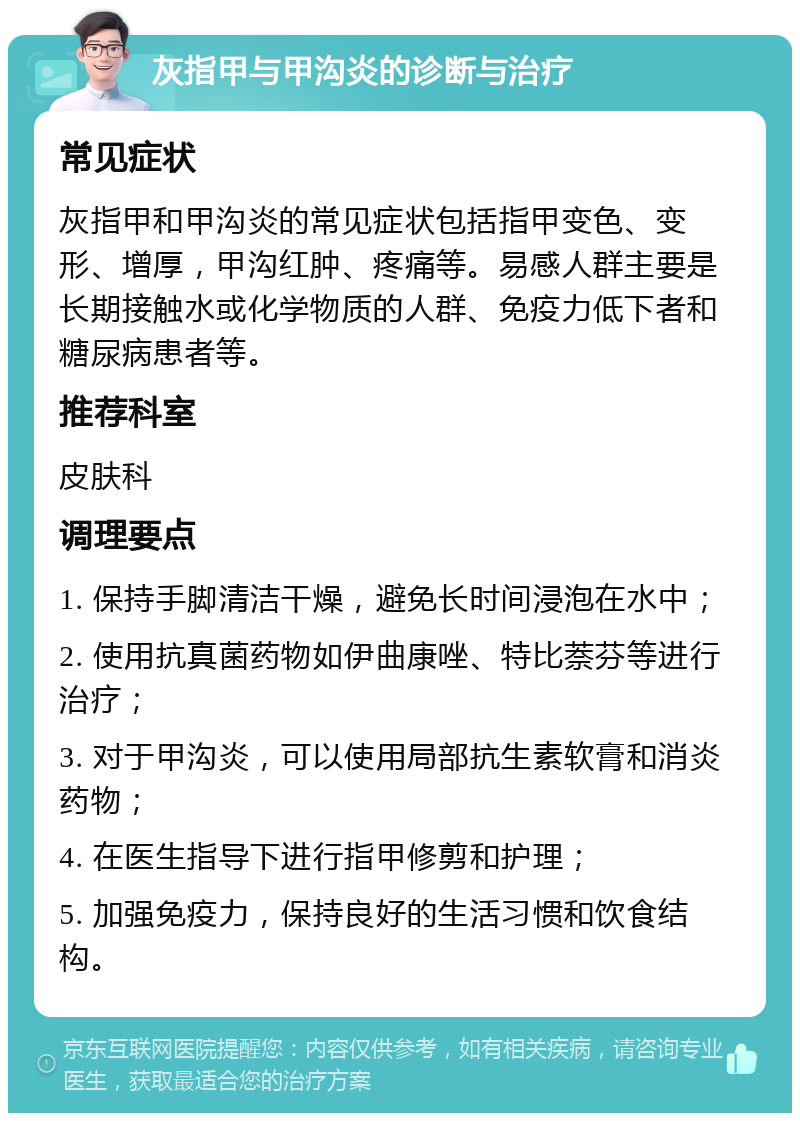 灰指甲与甲沟炎的诊断与治疗 常见症状 灰指甲和甲沟炎的常见症状包括指甲变色、变形、增厚，甲沟红肿、疼痛等。易感人群主要是长期接触水或化学物质的人群、免疫力低下者和糖尿病患者等。 推荐科室 皮肤科 调理要点 1. 保持手脚清洁干燥，避免长时间浸泡在水中； 2. 使用抗真菌药物如伊曲康唑、特比萘芬等进行治疗； 3. 对于甲沟炎，可以使用局部抗生素软膏和消炎药物； 4. 在医生指导下进行指甲修剪和护理； 5. 加强免疫力，保持良好的生活习惯和饮食结构。