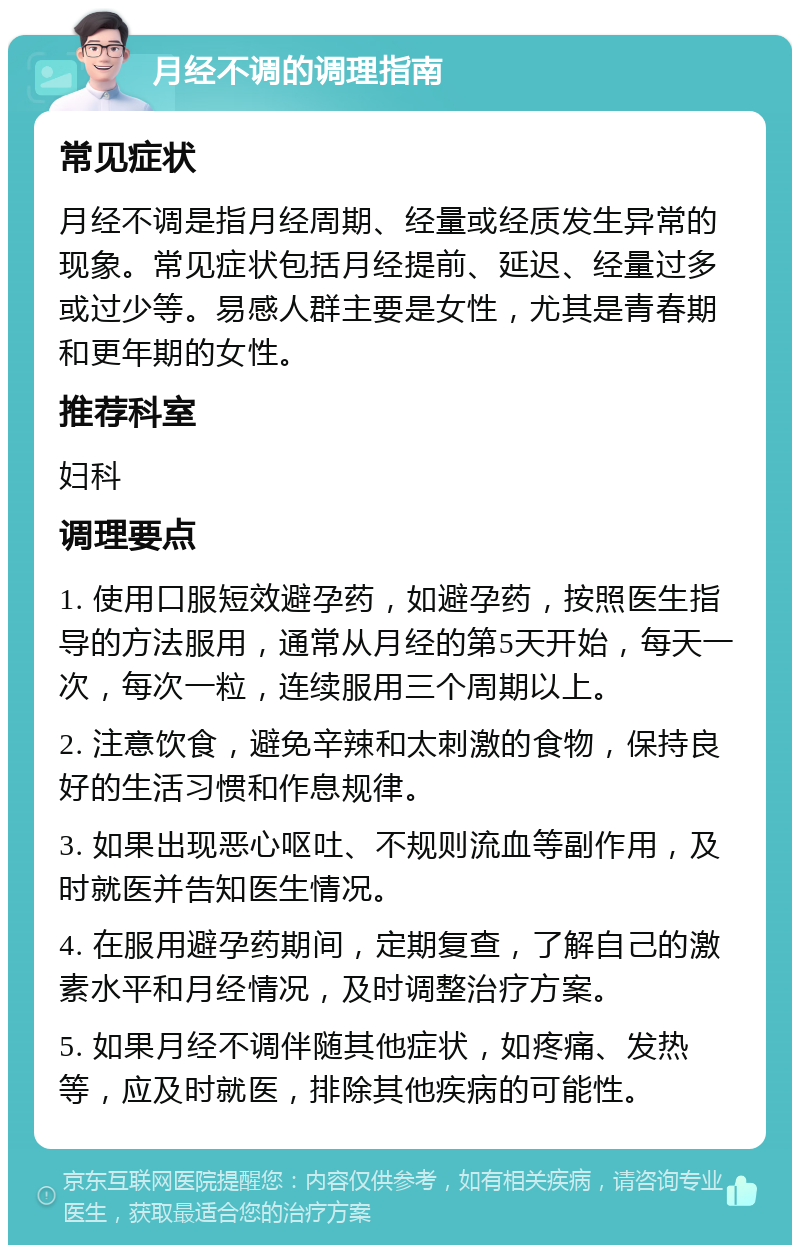 月经不调的调理指南 常见症状 月经不调是指月经周期、经量或经质发生异常的现象。常见症状包括月经提前、延迟、经量过多或过少等。易感人群主要是女性，尤其是青春期和更年期的女性。 推荐科室 妇科 调理要点 1. 使用口服短效避孕药，如避孕药，按照医生指导的方法服用，通常从月经的第5天开始，每天一次，每次一粒，连续服用三个周期以上。 2. 注意饮食，避免辛辣和太刺激的食物，保持良好的生活习惯和作息规律。 3. 如果出现恶心呕吐、不规则流血等副作用，及时就医并告知医生情况。 4. 在服用避孕药期间，定期复查，了解自己的激素水平和月经情况，及时调整治疗方案。 5. 如果月经不调伴随其他症状，如疼痛、发热等，应及时就医，排除其他疾病的可能性。