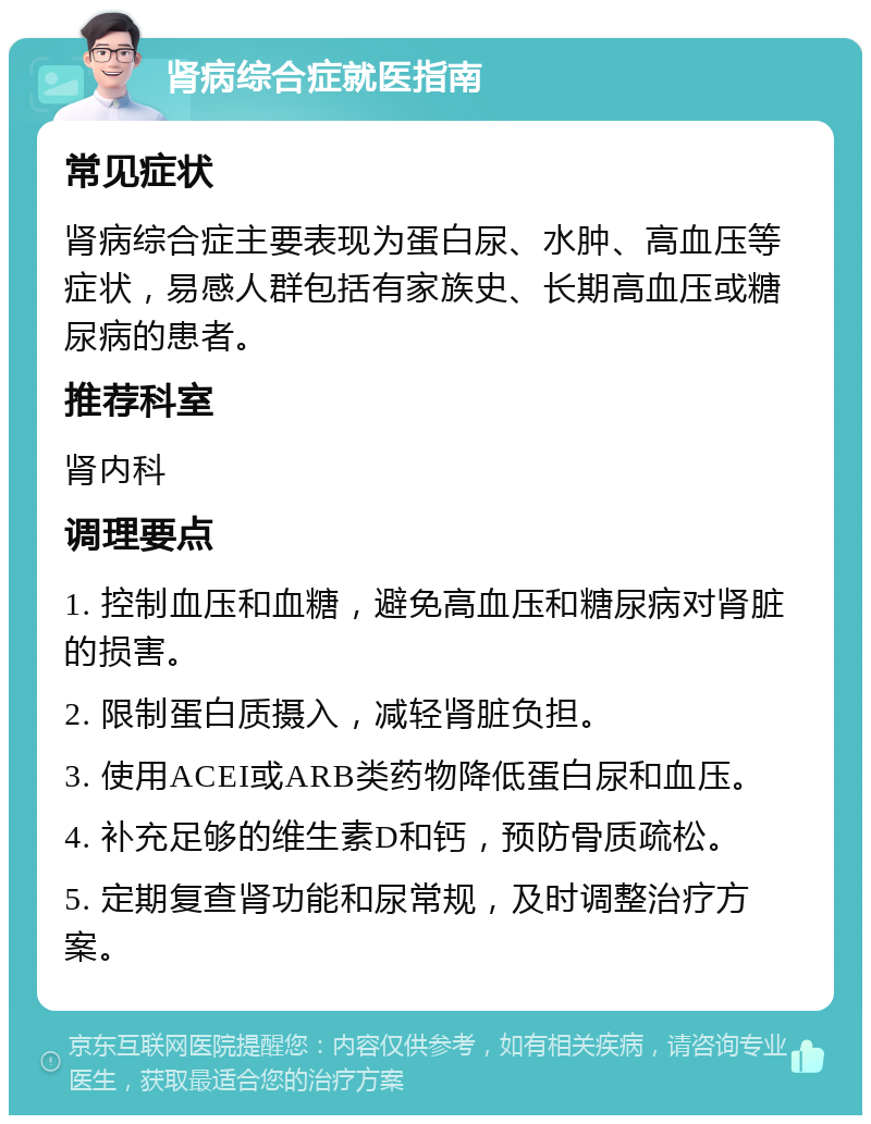 肾病综合症就医指南 常见症状 肾病综合症主要表现为蛋白尿、水肿、高血压等症状，易感人群包括有家族史、长期高血压或糖尿病的患者。 推荐科室 肾内科 调理要点 1. 控制血压和血糖，避免高血压和糖尿病对肾脏的损害。 2. 限制蛋白质摄入，减轻肾脏负担。 3. 使用ACEI或ARB类药物降低蛋白尿和血压。 4. 补充足够的维生素D和钙，预防骨质疏松。 5. 定期复查肾功能和尿常规，及时调整治疗方案。