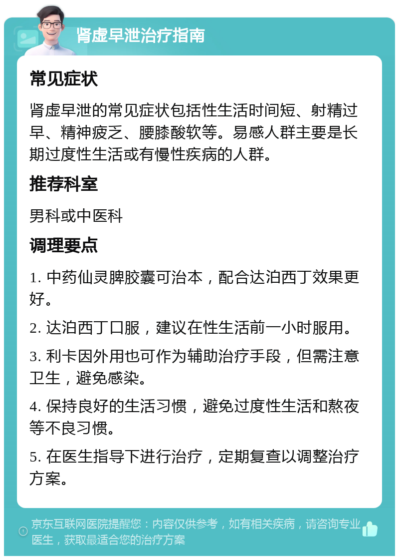 肾虚早泄治疗指南 常见症状 肾虚早泄的常见症状包括性生活时间短、射精过早、精神疲乏、腰膝酸软等。易感人群主要是长期过度性生活或有慢性疾病的人群。 推荐科室 男科或中医科 调理要点 1. 中药仙灵脾胶囊可治本，配合达泊西丁效果更好。 2. 达泊西丁口服，建议在性生活前一小时服用。 3. 利卡因外用也可作为辅助治疗手段，但需注意卫生，避免感染。 4. 保持良好的生活习惯，避免过度性生活和熬夜等不良习惯。 5. 在医生指导下进行治疗，定期复查以调整治疗方案。