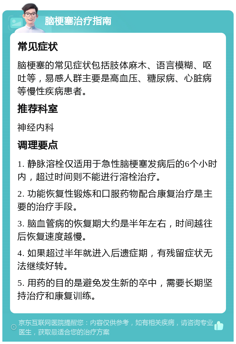 脑梗塞治疗指南 常见症状 脑梗塞的常见症状包括肢体麻木、语言模糊、呕吐等，易感人群主要是高血压、糖尿病、心脏病等慢性疾病患者。 推荐科室 神经内科 调理要点 1. 静脉溶栓仅适用于急性脑梗塞发病后的6个小时内，超过时间则不能进行溶栓治疗。 2. 功能恢复性锻炼和口服药物配合康复治疗是主要的治疗手段。 3. 脑血管病的恢复期大约是半年左右，时间越往后恢复速度越慢。 4. 如果超过半年就进入后遗症期，有残留症状无法继续好转。 5. 用药的目的是避免发生新的卒中，需要长期坚持治疗和康复训练。