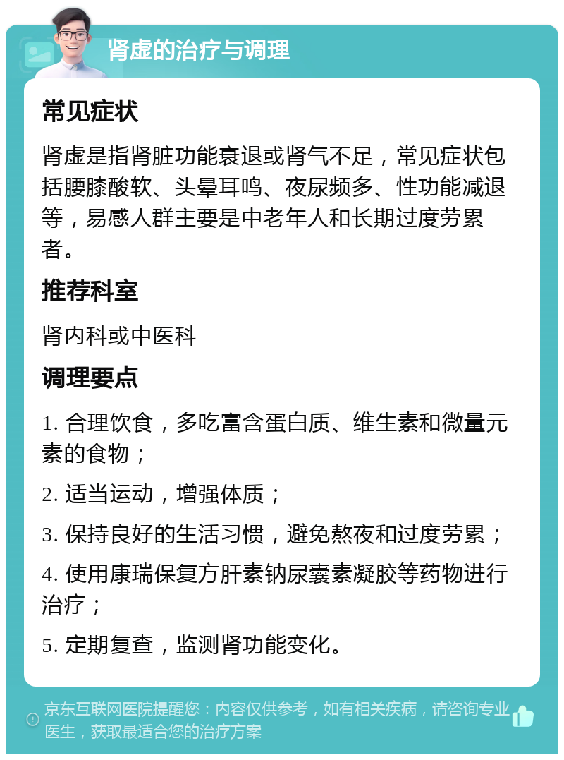 肾虚的治疗与调理 常见症状 肾虚是指肾脏功能衰退或肾气不足，常见症状包括腰膝酸软、头晕耳鸣、夜尿频多、性功能减退等，易感人群主要是中老年人和长期过度劳累者。 推荐科室 肾内科或中医科 调理要点 1. 合理饮食，多吃富含蛋白质、维生素和微量元素的食物； 2. 适当运动，增强体质； 3. 保持良好的生活习惯，避免熬夜和过度劳累； 4. 使用康瑞保复方肝素钠尿囊素凝胶等药物进行治疗； 5. 定期复查，监测肾功能变化。