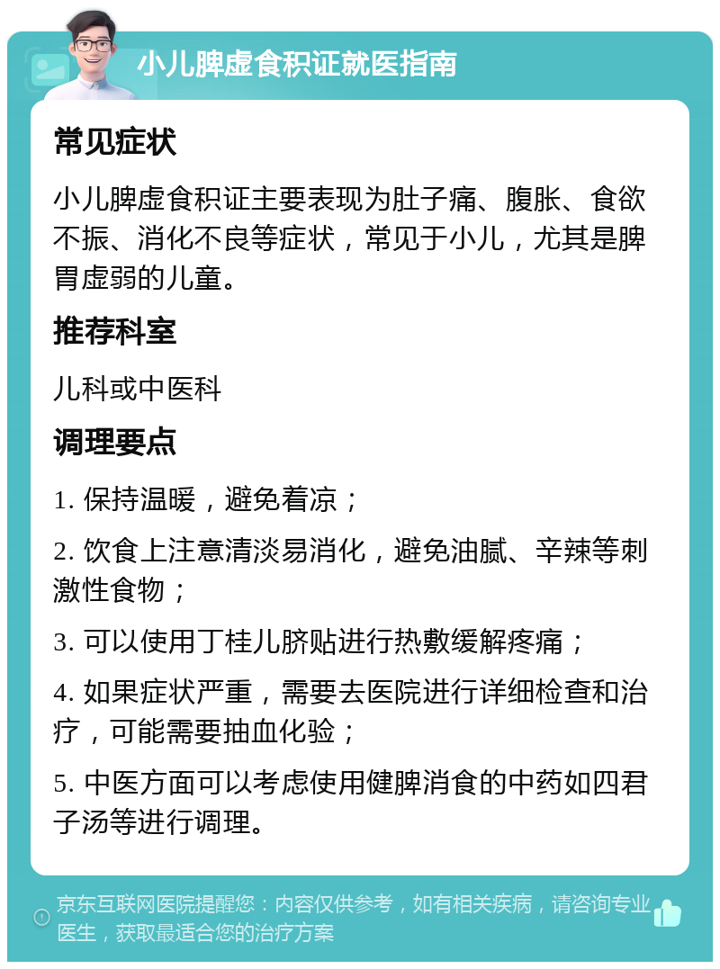 小儿脾虚食积证就医指南 常见症状 小儿脾虚食积证主要表现为肚子痛、腹胀、食欲不振、消化不良等症状，常见于小儿，尤其是脾胃虚弱的儿童。 推荐科室 儿科或中医科 调理要点 1. 保持温暖，避免着凉； 2. 饮食上注意清淡易消化，避免油腻、辛辣等刺激性食物； 3. 可以使用丁桂儿脐贴进行热敷缓解疼痛； 4. 如果症状严重，需要去医院进行详细检查和治疗，可能需要抽血化验； 5. 中医方面可以考虑使用健脾消食的中药如四君子汤等进行调理。